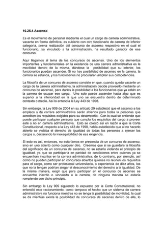 10.25.4 Ascenso

Es el movimiento de personal mediante el cual un cargo de carrera administrativa,
vacante en forma definitiva, es cubierto con otro funcionario de carrera de inferior
categoría, previa realización del concurso de ascenso respectivo en el cual el
funcionario, ya vinculado a la administración, ha resultado ganador de ese
concurso.

Aquí llegamos al tema de los concursos de ascenso. Uno de los elementos
importantes y fundamentales en la existencia de una carrera administrativa es la
movilidad dentro de la misma, dándose la posibilidad que su interior, los
funcionarios puedan ascender. Si no hay posibilidad de ascenso en la carrera, la
carrera se estanca, y los funcionarios no procuraran ampliar sus competencias.

La filosofía de un concurso de ascenso consiste en que, cuando queda vacante un
cargo de la carrera administrativa, la administración decide proveerlo mediante un
concurso de ascenso, para darles la posibilidad a los funcionarios que ya están en
la carrera de ocupar ese cargo. Uno solo puede ascender hacia algo que es
superior a la inferioridad en la que uno se encuentra dentro de determinado
contexto o medio. Así lo entendía la Ley 443 de 1998.

Sin embargo, la Ley 909 de 2004 en su artículo 29 estableció que el ascenso a los
empleos s de carrera administrativa serán abiertos para todas la personas que
acrediten los requisitos exigidos para su desempeño. Con lo cual se entiende que
puede participar cualquier persona que cumpla los requisitos del cargo a proveer
esté o no en carrera administrativa. Esto se colocó así en razón a que la Corte
Constitucional, respecto a la Ley 443 de 1998, había establecido que al no hacerlo
abierto se violaba el derecho de igualdad de todas las personas a ejercer los
cargos s, declarando la inexequibilidad de esa exigencia.

Si esto es así, entonces, no estaríamos en presencia de un concurso de ascenso,
sino en uno abierto como cualquier otro. Creemos que si se guardara la filosofía
del significado de un concurso de ascenso, no se estaría violando el principio de
igualdad, ya que se participaría en paridad de condiciones entre quienes ya se
encuentran inscritos en la carrera administrativa; de lo contrario, por ejemplo, así
como no pueden participar en concursos abiertos quienes no reúnen los requisitos
para el cargo, como ser profesional universitario, o experiencia de diez años, los
que no la tengan podrían alegar el desconocimiento del derecho a la igualdad. De
la misma manera, exigir que para participar en el concurso de ascenso se
encuentre inscrito o vinculado a la carrera, de ninguna manera se estaría
rompiendo con dicho principio.

Sin embargo la Ley 909 siguiendo lo expuesto por la Corte Constitucional, no
entendió este racionamiento, como tampoco el hecho que un sistema de carrera
administrativa no funciona mientras no se tenga la posibilidad de movilidad, la cual
se da mientras exista la posibilidad de concursos de ascenso dentro de ella, lo
 