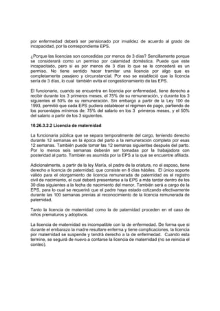 por enfermedad deberá ser pensionado por invalidez de acuerdo al grado de
incapacidad, por la correspondiente EPS.

¿Porque las licencias son concedidas por menos de 3 días? Sencillamente porque
se considerará como un permiso por calamidad doméstica. Puede que este
incapacitado, pero si es por menos de 3 días lo que se le concederá es un
permiso. No tiene sentido hacer tramitar una licencia por algo que es
completamente pasajero y circunstancial. Por eso se estableció que la licencia
sería de 3 días, lo cual también evita el congestionamiento de las EPS.

El funcionario, cuando se encuentra en licencia por enfermedad, tiene derecho a
recibir durante los 3 primeros meses, el 75% de su remuneración, y durante los 3
siguientes el 50% de su remuneración. Sin embargo a partir de la Ley 100 de
1993, permitió que cada EPS pudiera establecer el régimen de pago, partiendo de
los porcentajes mínimos de: 75% del salario en los 3 primeros meses, y el 50%
del salario a partir de los 3 siguientes.

10.26.3.2.2 Licencia de maternidad

La funcionaria pública que se separa temporalmente del cargo, teniendo derecho
durante 12 semanas en la época del parto a la remuneración completa por esas
12 semanas. También puede tomar las 12 semanas siguientes después del parto.
Por lo menos seis semanas deberán ser tomadas por la trabajadora con
posteridad al parto. También es asumida por la EPS a la que se encuentre afiliada.

Adicionalmente, a partir de la ley María, el padre de la criatura, no el esposo, tiene
derecho a licencia de paternidad, que consiste en 8 días hábiles. El único soporte
válido para el otorgamiento de licencia remunerada de paternidad es el registro
civil de nacimiento, el cual deberá presentarse a la EPS a más tardar dentro de los
30 días siguientes a la fecha de nacimiento del menor. También será a cargo de la
EPS, para lo cual se requerirá que el padre haya estado cotizando efectivamente
durante las 100 semanas previas al reconocimiento de la licencia remunerada de
paternidad.

Tanto la licencia de maternidad como la de paternidad proceden en el caso de
niños prematuros y adoptivos.

La licencia de maternidad es incompatible con la de enfermedad. De forma que si
durante el embarazo la madre resultare enferma y tiene complicaciones, la licencia
por maternidad se suspende y tendrá derecho a la de enfermedad. Cuando esta
termine, se seguirá de nuevo a contarse la licencia de maternidad (no se reinicia el
conteo).
 