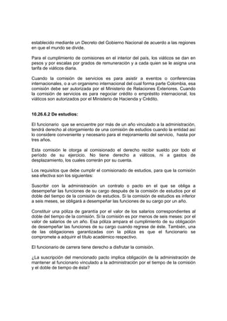 establecido mediante un Decreto del Gobierno Nacional de acuerdo a las regiones
en que el mundo se divide.

Para el cumplimiento de comisiones en el interior del país, los viáticos se dan en
pesos y por escalas por grados de remuneración y a cada quien se le asigna una
tarifa de viáticos diaria.

Cuando la comisión de servicios es para asistir a eventos o conferencias
internacionales, o a un organismo internacional del cual forma parte Colombia, esa
comisión debe ser autorizada por el Ministerio de Relaciones Exteriores. Cuando
la comisión de servicios es para negociar crédito o empréstito internacional, los
viáticos son autorizados por el Ministerio de Hacienda y Crédito.


10.26.6.2 De estudios:

El funcionario que se encuentre por más de un año vinculado a la administración,
tendrá derecho al otorgamiento de una comisión de estudios cuando la entidad así
lo considere conveniente y necesario para el mejoramiento del servicio, hasta por
tres años.

Esta comisión le otorga al comisionado el derecho recibir sueldo por todo el
período de su ejercicio. No tiene derecho a viáticos, ni a gastos de
desplazamiento, los cuales correrán por su cuenta.

Los requisitos que debe cumplir el comisionado de estudios, para que la comisión
sea efectiva son los siguientes:

Suscribir con la administración un contrato o pacto en el que se obliga a
desempeñar las funciones de su cargo después de la comisión de estudios por el
doble del tiempo de la comisión de estudios. Si la comisión de estudios es inferior
a seis meses, se obligará a desempeñar las funciones de su cargo por un año.

Constituir una póliza de garantía por el valor de los salarios correspondientes al
doble del tiempo de la comisión. Si la comisión es por menos de seis meses: por el
valor de salarios de un año. Esa póliza ampara el cumplimiento de su obligación
de desempeñar las funciones de su cargo cuando regrese de éste. También, una
de las obligaciones garantizadas con la póliza es que el funcionario se
compromete a adquirir el título académico respectivo.

El funcionario de carrera tiene derecho a disfrutar la comisión.

¿La suscripción del mencionado pacto implica obligación de la administración de
mantener al funcionario vinculado a la administración por el tiempo de la comisión
y el doble de tiempo de ésta?
 