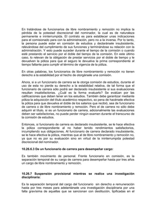 En tratándose de funcionarios de libre nombramiento y remoción no implica la
pérdida de la potestad discrecional del nominador, la cual es de naturaleza
permanente e ininterrumpida. El contrato es para establecer unas indicaciones
para el comisionado para con la administración, pero no a la inversa. Por lo tanto,
la persona puede estar en comisión de estudios y declarársele insubsistente,
relevándose del cumplimiento de sus funciones y terminándose su relación con la
administración. Y esto puede suceder durante el tiempo de la comisión o cuando
esté prestando el servicio por el doble del tiempo de la comisión. En este último
caso, lo relevan de la obligación de prestar servicios por el doble de tiempo y le
devuelven la póliza para que el seguro le devuelva la prima correspondiente al
tiempo faltante para cumplir el término de vigencia de la póliza.

En otras palabras, los funcionarios de libre nombramiento y remoción no tienen
derecho a la estabilidad por el hecho de otorgársele una comisión.

Ahora, si a un funcionario de carrera se le otorga comisión de estudios, durante el
uso de esta no pierde su derecho a la estabilidad relativa, de tal forma que el
funcionario de carrera sólo podrá ser declarado insubsistente si sus evaluaciones
resultan insatisfactorias. ¿Cuál es la forma evaluarlo? Se evalúan por las
calificaciones que deben tener en los estudios. También debe garantizar mediante
póliza la adquisición del título académico respectivo, so pena de hacérsele efectiva
la póliza para que devuelva el doble de los salarios que recibió, sea de funcionario
de carrera o de libre nombramiento y remoción. Pero el de carrera no sólo debe
adquirir el título, si es un funcionario de carrera, adicionalmente las evaluaciones
deben ser satisfactorias, no puede perder ningún examen durante el transcurso de
la comisión de estudios.

Entonces, si funcionario de carrera es declarado insubsistente, se le hace efectiva
la póliza correspondiente al no haber tenido rendimientos satisfactorios,
incumpliendo sus obligaciones. Al funcionario de carrera declarado insubsistente,
se le hace efectiva la póliza, mientras que al de libre nombramiento y remoción no,
ya que no es por su evaluación sino en virtud de la ininterrumpida potestad
discrecional del nominador.

10.26.6.3 De un funcionario de carrera para desempeñar cargo:

Es también movimiento de personal. Frente funcionario en comisión, es la
separación temporal de su cargo de carrera para desempeñar hasta por tres años
un cargo de libre nombramiento y remoción.


10.26.7 Suspensión provisional mientras se realice una investigación
disciplinaria:

Es la separación temporal del cargo del funcionario sin derecho a remuneración
hasta por tres meses para adelantársele una investigación disciplinaria por una
falta gravísima de aquellas que se sancionan con destitución, tipificadas en el
 