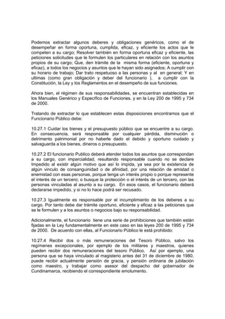 Podemos extractar algunos deberes y obligaciones genéricos, como el de
desempeñar en forma oportuna, cumplida, eficaz, y eficiente los actos que le
competen a su cargo; Resolver también en forma oportuna eficaz y eficiente, las
peticiones solicitudes que le formulen los particulares en relación con los asuntos
propios de su cargo; Que, den trámite de la misma forma (eficiente, oportuna y
eficaz), a todos los negocios y asuntos que le hayan sido asignados; A cumplir con
su horario de trabajo; Dar trato respetuoso a las personas y al en general; Y en
ultimas (como gran obligación y deber del funcionario ), a cumplir con la
Constitución, la Ley y los Reglamentos en el desempeño de sus funciones.

Ahora bien, el régimen de sus responsabilidades, se encuentran establecidas en
los Manuales Genérico y Específico de Funciones, y en la Ley 200 de 1995 y 734
de 2000.

Tratando de extractar lo que establecen estas disposiciones encontramos que el
Funcionario Público debe:

10.27.1 Cuidar los bienes y el presupuesto público que se encuentre a su cargo.
En consecuencia, será responsable por cualquier pérdida, disminución o
detrimento patrimonial por no haberle dado el debido y oportuno cuidado y
salvaguarda a los bienes, dineros o presupuesto.

10.27.2 El funcionario Publico deberá atender todos los asuntos que correspondan
a su cargo, con imparcialidad, resultando responsable cuando no se declare
Impedido al existir algún motivo que así lo impida, ya sea por la existencia de
algún vinculo de consanguinidad o de afinidad, por una relación de amistad o
enemistad con esas personas, porque tenga un interés propio o porque represente
el interés de un tercero; o busque la protección o el interés de un tercero, con las
personas vinculadas al asunto a su cargo. En esos casos, el funcionario deberá
declararse impedido, y si no lo hace podrá ser recusado.

10.27.3 Igualmente es responsable por el incumplimiento de los deberes a su
cargo. Por tanto debe dar trámite oportuno, eficiente y eficaz a las peticiones que
se le formulen y a los asuntos o negocios bajo su responsabilidad.

Adicionalmente, el funcionario tiene una serie de prohibiciones que también están
fijadas en la Ley fundamentalmente en este caso en las leyes 200 de 1995 y 734
de 2000. De acuerdo con ellas, al Funcionario Público le está prohibido:

10.27.4 Recibir dos o más remuneraciones del Tesoro Público, salvo los
regímenes excepcionales, por ejemplo de los militares y maestros, quienes
pueden recibir dos remuneraciones del tesoro Público. Así por ejemplo, una
persona que se haya vinculado al magisterio antes del 31 de diciembre de 1980,
puede recibir actualmente pensión de gracia, y pensión ordinaria de jubilación
como maestro, y trabajar como asesor del despacho del gobernador de
Cundinamarca, recibiendo el correspondiente emolumento.
 