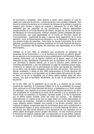 El funcionario o empleado tiene derecho a recibir como cesantía un mes de
salario por cada año de servicio, o proporcional por mes completo trabajado. Ese
dinero lo recibe el funcionario en el momento de retirarse de la entidad o cuando lo
requiera para compra o mejora de vivienda y educación. En el año 1968 se
estableció que las cesantías de los funcionarios s estarían depositadas
exclusivamente en el Fondo Nacional del Ahorro, excepto las de los funcionarios
del Ministerio de Comunicaciones, Telecom, Apostal y demás entidades del sector
comunicaciones, que eran depositadas en el Fondo de Previsión Social de
Comunicaciones. Igualmente se dejó a algunos otros organismos de la rama
ejecutiva, como la Superintendencia Bancaria y la de Notariado y Registro, con
sus propios fondos de cesantías; Pero todos los demás funcionarios de la rama
ejecutiva y jurisdiccional sus cesantías quedarían en el Fondo Nacional del Ahorro.
Para los funcionarios del Congreso, las cesantías eran depositadas en el Fondo
del Congreso.

También en el año 1968, se estableció que anualmente se liquidarían las
Cesantías de los funcionarios s, y no al momento de terminar su relación laboral.
No se aplicaría a los funcionarios de la rama jurisdiccional ni del Ministerio Publico
quienes continuarían con el régimen ordinario de la época, según el cual, las
cesantías se iban depositando anualmente pero se liquidaban en el momento en
que terminaba la relación laboral, por lo que la persona podía solicitar sus
cesantías parcialmente, y eso era solamente un pago de cesantías porque luego,
al terminar su relación con la administración le tenían que liquidar las cesantías
por el último mes de salario trabajado antes del retiro del servicio. Pero para los
demás empleados s desde el año 1968 pertenecientes al Fondo Nacional del
Ahorro, sus cesantías no se liquidaban por el último salario del momento de retiro,
es decir, no se las re liquidaban por el último salario recibido antes del retiro
servicio, sino que se liquidaban anualmente, por lo que no se necesitaba de re
liquidación.

En el año 1993, con la expedición de la Ley 50 y la creación de los fondos
privados de cesantías, al Funcionario Público se le da la posibilidad de escoger
entre continuar en el Fondo Nacional del Ahorro, o trasladarse a un fondo privado
de cesantías, cuyo régimen es el mismo del Fondo Nacional del Ahorro, es decir,
que anualmente se va liquidando el monto de la cesantía y se va depositar en el
mismo fondo de cesantías y lo liquidado, liquidado quedó, y no hay re liquidación
por el último salario recibido antes del retiro del servicio. Se establece
adicionalmente un interés anual que se paga sobre los fondos depositados en
cada fondo de cesantías. También se eliminaron el Fondo de Comunicaciones,
cuyos afiliados podían trasladar sus cuentas a los fondos privados, pero se
mantuvo el régimen excepcional para los funcionarios de la rama Jurisdiccional y
del Ministerios Publico, si estos continuaban en el Fondo Nacional del Ahorro, de
tal manera que ellos tenían derecho a la re liquidación de sus Cesantías con el
último salario devengado anterior al retiro del servicio. En ese momento para los
Funcionarios de régimen especial salió una disposición en la cual podían negociar
un aumento salarial si renunciaban a esa retroactividad de las cesantías, pero
 