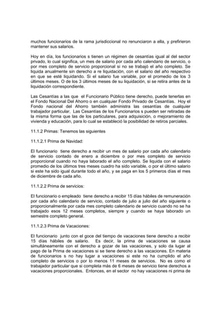 muchos funcionarios de la rama jurisdiccional no renunciaron a ella, y prefirieron
mantener sus salarios.

Hoy en día, los funcionarios s tienen un régimen de cesantías igual al del sector
privado, lo cual significa, un mes de salario por cada año calendario de servicio, o
por mes completo de servicio proporcional si no se trabajó el año completo. Se
liquida anualmente sin derecho a re liquidación, con el salario del año respectivo
en que se esté liquidando. Si el salario fue variable, por el promedio de los 3
últimos meses. O de los 3 últimos meses de su liquidación, si se retira antes de la
liquidación correspondiente.

Las Cesantías a las que el Funcionario Público tiene derecho, puede tenerlas en
el Fondo Nacional Del Ahorro o en cualquier Fondo Privado de Cesantías. Hoy el
Fondo nacional del Ahorro también administra las cesantías de cualquier
trabajador particular. Las Cesantías de los Funcionarios s pueden ser retiradas de
la misma forma que las de los particulares, para adquisición, o mejoramiento de
vivienda y educación, para lo cual se estableció la posibilidad de retiros parciales.

11.1.2 Primas: Tenemos las siguientes

11.1.2.1 Prima de Navidad:

El funcionario tiene derecho a recibir un mes de salario por cada año calendario
de servicio contado de enero a diciembre o por mes completo de servicio
proporcional cuando no haya laborado el año completo. Se liquida con el salario
promedio de los últimos tres meses cuadro ha sido variable, o por el último salario
si este ha sido igual durante todo el año, y se paga en los 5 primeros días el mes
de diciembre de cada año.

11.1.2.2 Prima de servicios:

El funcionario o empleado tiene derecho a recibir 15 días hábiles de remuneración
por cada año calendario de servicio, contado de julio a julio del año siguiente o
proporcionalmente por cada mes completo calendario de servicio cuando no se ha
trabajado esos 12 meses completos, siempre y cuando se haya laborado un
semestre completo general.

11.1.2.3 Prima de Vacaciones:

El funcionario junto con el goce del tiempo de vacaciones tiene derecho a recibir
15 días hábiles de salario. Es decir, la prima de vacaciones se causa
simultáneamente con el derecho a gozar de las vacaciones, y solo da lugar al
pago de la Prima de vacaciones si se tiene derecho a las vacaciones. En materia
de funcionarios s no hay lugar a vacaciones si este no ha cumplido el año
completo de servicios o por lo menos 11 meses de servicios. No es como el
trabajador particular que si completa más de 6 meses de servicio tiene derechos a
vacaciones proporcionales. Entonces, en el sector no hay vacaciones ni prima de
 