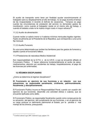 El auxilio de transporte como tiene por finalidad ayudar económicamente al
trabajador para su desplazamiento al sitio de trabajo, no se paga durante el tiempo
de las incapacidades ni durante el disfrute de vacaciones. Tampoco se paga
cuando las circunstancias de prestación del servicio no demandan gastos de
movilización, como cuando el trabajador reside en el mismo sitio de trabajo, o
cuando el traslado a éste no le implica ningún costo ni mayor esfuerzo88.

11.3.2 Auxilio de alimentación:

Cuando recibe un salario menor a 4 salarios mínimos mensuales legales vigentes.
Fijado anualmente por el Presidente de la República, que corresponde a una suma
fija mensual.

11.3.3 Auxilio Funerario:

Es una suma determinada que reciben los familiares para los gastos de funeraria y
sepelio cuando el funcionario fallece.

11.4 Prestaciones de naturaleza Medico Asistencial:

Son responsabilidad de la E.P.S. o de la A.R.S. a que se encuentre afiliado el
Funcionario Público. Y hacen referencia fundamentalmente al recibo de salud,
medicamentos, atención por accidentes de trabajo, hospitalizaciones, el pago de
las licencias por enfermedad.


       12. RÉGIMEN DISCIPLINARIO

¿Cómo se determina el régimen disciplinario?

El Funcionario en ejercicio de sus funciones y en relación con sus
actuaciones, es responsable penalmente, civilmente, patrimonialmente,
fiscalmente, y disciplinariamente.

El Funcionario Publico incurre en Responsabilidad Penal, cuando con ocasión del
ejercicio de sus funciones, desarrolla una actividad dolosa o culposa, que se
encuentre tipificada como delito.

El Funcionario Público, es responsable fiscalmente cuando como consecuencia de
su actuación, del ejercicio, del cumplimiento de sus funciones, o en el ejercicio de
su cargo produce un detrimento patrimonial al Estado, por la pérdida o mal
manejo de los dineros, presupuesto.




88
     Cartilla Laboral Legis 2007, Editorial Legis, página 114.
 