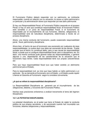 El Funcionario Publico deberá responder con su patrimonio, es civilmente
responsable, cuando en relación con su actuación, le causa un daño patrimonial a
un particular y la administración tienen que responder por ese daño patrimonial.

Si hay una Responsabilidad Penal, el Funcionario Público responde en el proceso
Penal; si hay un acto que constituye responsabilidad fiscal, el funcionario Público
será sometido a un juicio de responsabilidad Fiscal; si el funcionario es
responsable por el incumplimiento de sus funciones, deberes, obligaciones, la
responsabilidad será de naturaleza disciplinaria, determinada a través de un
proceso disciplinario.

Ahora, una misma conducta del funcionario, puede ocasionarle responsabilidad
penal, fiscal, patrimonial y disciplinaria.

Ahora bien, el hecho de que el funcionario sea exonerado por cualquiera de esas
responsabilidades, no quiere decir que deba ser exonerado de las demás. Puede
suceder que el hecho no constituya delito, pero si sea causal de responsabilidad
fiscal; o puede que no configure responsabilidad fiscal, pero si disciplinaria, etc. Es
decir, una misma conducta pude generar todas las responsabilidades, o generar
algunas o una, dependiendo de las características de la actuación que el
funcionario haya tenido. Cada responsabilidad tiene sus propias características
así:

Para que haya responsabilidad fiscal tuvo que haber existido un detrimento
patrimonial para el Estado.

Para la responsabilidad civil, se mira que haya habido un daño patrimonial a un
particular. No se demanda al funcionario sino al Estado, y el Estado puede repetir
o llamar en Garantía al Funcionario según lo considere conveniente.


¿A qué se refiere la responsabilidad disciplinaria?

La Responsabilidad Disciplinaria se generará por el incumplimiento             de las
obligaciones, deberes, y funciones del Funcionario Público.

Hechas esas precisiones entraremos a analizar brevemente el tema del régimen
Disciplinario.

12.1 LA POTESTAD DISCIPLINARIA

La potestad disciplinaria, es el poder que tiene el Estado de vigilar la conducta
pública de sus propios servidores, y de sancionarlo cuando han incumplido sus
funciones, deberes obligaciones y responsabilidades.
 