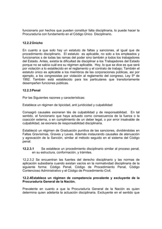 funcionario por hechos que pueden constituir falta disciplinaria, lo puede hacer la
Procuraduría con fundamento en el Código Único Disciplinario.

12.2.2 Únicho

En cuanto a que solo hay un estatuto de faltas y sanciones, al igual que de
procedimiento disciplinario. El estatuto es aplicable, no solo a los empleados y
funcionarios s de todas las ramas del poder sino también a todos los trabajadores
del Estado. Antes, existía la dificultad de disciplinar a los Trabajadores del Estado
porque no se sabía cuál era su régimen aplicable. Hoy, lo que se dice es que será
por violación a lo establecido en el reglamento y el contrato de trabajo; También el
estatuto único es aplicable a los miembros de las corporaciones públicas, así por
ejemplo, a los congresistas por violación al reglamento del congreso, Ley 5ª de
1992. También está establecido para los particulares que transitoriamente
desempeñen funciones públicas.

12.2.3 Penal

Por las Siguientes razones y características:

Establece un régimen de tipicidad, anti juridicidad y culpabilidad

Consagró causales exoneran tés de culpabilidad y de responsabilidad. En tal
sentido, el funcionario que haya actuado como consecuencia de la fuerza o la
coacción externa, o en cumplimiento de un deber legal, o por error insalvable de
culpabilidad, se exonera de responsabilidad disciplinaria.

Estableció un régimen de Graduación punitiva de las sanciones, dividiéndolas en
Faltas Gravísimas, Graves y Leves. Además instaurando causales de atenuación
y agravación de la Sanción, similar al método seguido en el sistema del Código
penal.

12.2.3.1     Se establece un procedimiento disciplinario similar al proceso penal,
       en su estructura, conformación, y trámites.

12.2.3.2 Se encuentran las fuentes del derecho disciplinario y las normas de
aplicación subsidiaria cuando existan vacíos en la normatividad disciplinaria de la
siguiente forma: Código Penal, Código de Procedimiento Penal, Código
Contencioso Administrativo y el Código de Procedimiento Civil.

12.2.4Establece un régimen de competencia prevalente y excluyente de la
Procuraduría General de la Nación.

Prevalente en cuanto a que la Procuraduría General de la Nación es quien
determina quien adelanta la actuación disciplinaria. Excluyente en el sentido que
 