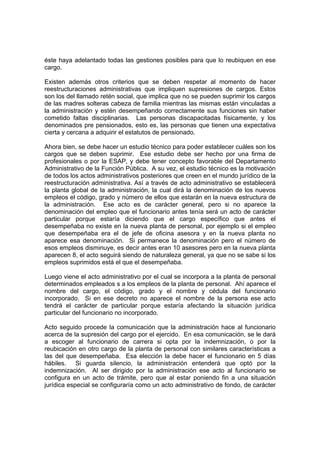 éste haya adelantado todas las gestiones posibles para que lo reubiquen en ese
cargo.

Existen además otros criterios que se deben respetar al momento de hacer
reestructuraciones administrativas que impliquen supresiones de cargos. Estos
son los del llamado retén social, que implica que no se pueden suprimir los cargos
de las madres solteras cabeza de familia mientras las mismas están vinculadas a
la administración y estén desempeñando correctamente sus funciones sin haber
cometido faltas disciplinarias. Las personas discapacitadas físicamente, y los
denominados pre pensionados, esto es, las personas que tienen una expectativa
cierta y cercana a adquirir el estatutos de pensionado.

Ahora bien, se debe hacer un estudio técnico para poder establecer cuáles son los
cargos que se deben suprimir. Ese estudio debe ser hecho por una firma de
profesionales o por la ESAP, y debe tener concepto favorable del Departamento
Administrativo de la Función Pública. A su vez, el estudio técnico es la motivación
de todos los actos administrativos posteriores que creen en el mundo jurídico de la
reestructuración administrativa. Así a través de acto administrativo se establecerá
la planta global de la administración, la cual dirá la denominación de los nuevos
empleos el código, grado y número de ellos que estarán en la nueva estructura de
la administración. Ese acto es de carácter general, pero si no aparece la
denominación del empleo que el funcionario antes tenía será un acto de carácter
particular porque estaría diciendo que el cargo específico que antes el
desempeñaba no existe en la nueva planta de personal, por ejemplo si el empleo
que desempeñaba era el de jefe de oficina asesora y en la nueva planta no
aparece esa denominación. Si permanece la denominación pero el número de
esos empleos disminuye, es decir antes eran 10 asesores pero en la nueva planta
aparecen 8, el acto seguirá siendo de naturaleza general, ya que no se sabe si los
empleos suprimidos está el que el desempeñaba.

Luego viene el acto administrativo por el cual se incorpora a la planta de personal
determinados empleados s a los empleos de la planta de personal. Ahí aparece el
nombre del cargo, el código, grado y el nombre y cédula del funcionario
incorporado. Si en ese decreto no aparece el nombre de la persona ese acto
tendrá el carácter de particular porque estaría afectando la situación jurídica
particular del funcionario no incorporado.

Acto seguido procede la comunicación que la administración hace al funcionario
acerca de la supresión del cargo por el ejercido. En esa comunicación, se le dará
a escoger al funcionario de carrera si opta por la indemnización, o por la
reubicación en otro cargo de la planta de personal con similares características a
las del que desempeñaba. Esa elección la debe hacer el funcionario en 5 días
hábiles. Si guarda silencio, la administración entenderá que optó por la
indemnización. Al ser dirigido por la administración ese acto al funcionario se
configura en un acto de trámite, pero que al estar poniendo fin a una situación
jurídica especial se configuraría como un acto administrativo de fondo, de carácter
 