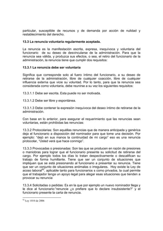 particular, susceptible de recursos y de demanda por acción de nulidad y
restablecimiento del derecho.

13.3 La renuncia voluntaria regularmente aceptada.

La renuncia es la manifestación escrita, expresa, inequívoca y voluntaria del
funcionario de su deseo de desvincularse de la administración. Para que la
renuncia sea válida, y produzca sus efectos, o sea, el retiro del funcionario de la
administración, la renuncia tiene que cumplir dos requisitos:

13.3.1 La renuncia debe ser voluntaria

Significa que corresponde solo al fuero íntimo del funcionario, a su deseo de
retirarse de la administración, libre de cualquier coacción, libre de cualquier
influencia externa que vicie su voluntad. Por lo tanto, para que la renuncia sea
considerada como voluntaria, debe reunirse a su vez los siguientes requisitos:

13.3.1.1 Debe ser escrita. Esta puede no ser motivada.

13.3.1.2 Debe ser libre y espontánea.

13.3.1.3 Debe contener la expresión inequívoca del deseo íntimo de retirarse de la
administración.

Con base en lo anterior, para asegurar el requerimiento que las renuncias sean
voluntarias, están prohibidas las renuncias:

13.3.2 Protocolarias: Son aquéllas renuncias que de manera anticipada y genérica
deja el funcionario a disposición del nominador para que tome una decisión. Por
ejemplo: “dejó en sus manos la continuidad de mi cargo” eso es una renuncia
protocolar, “Usted verá que hace conmigo”.

13.3.3 Provocadas o presionadas: Son las que se producen en razón de presiones
o maniobras para lograr que el funcionario presente su solicitud de retirarse del
cargo. Por ejemplo todos los días lo tratan despectivamente o descalifican su
trabajo de forma humillante. Tiene que ser un conjunto de situaciones que
impliquen que se está presionando al funcionario a presentar su renuncia. Tiene
que ser un conjunto de situaciones anómalas o irregulares. Hoy existe la Ley de
acoso laboral92, aplicable tanto para funcionarios s como privados, la cual permite
que el trabajador tenga un apoyo legal para alegar esas situaciones que tienden a
provocar su renuncia

13.3.4 Solicitadas o pedidas: Es en la que por ejemplo un nuevo nominador llega y
le dice al funcionario:”renuncie ¿o prefiere que lo declare insubsistente?” y el
funcionario presente la carta de renuncia.

92
     Ley 1010 de 2006
 