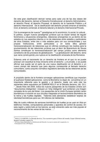 De esta gran clasificación derivan ramas para cada una de las dos clases del
derecho del derecho, derivan el Derecho Constitucional, el derecho Administrativo,
el derecho Penal, el derecho Procesal, el derecho de la hacienda Pública y el
derecho Internacional. De la clasificación del derecho privado emanan el derecho
Civil, el derecho comercial, el derecho laboral y el derecho Internacional Privado.

Con la emergencia de nuevos10 paradigmas en lo económico, lo social, lo cultural ,
lo político, surgen nuevos paradigmas jurídicos que se trazan tareas de regular
fenómenos y situaciones emergentes, relaciones emergentes no ya dentro de los
estados en sus aspectos internos si no de relaciones entre estados y particulares
de otros Estados, entre dos o más estados para con sus connacionales y sus
propias instituciones, entre particulares y en todos ellos generar
transnacionalización de relaciones que en últimas constituyen los medios para la
ecumenización de las relaciones jurídicas que al decir de Boaventura de Sousa
Santos constituyen la transnacionalización del campo jurídico como elemento
constitutivo de los procesos de globalización. 11 La globalización del derecho, tema
que viene construyendo una ruptura en la clasificación emanada de los Romanos.

Estamos ante el nacimiento de un derecho de frontera en el que no se puede
precisar con exactitud la línea divisoria entre el derecho y el privado, o se puede
afirmar que puede ser el parto de una nueva clasificación en el derecho o un
nuevo campo del derecho que para algunos corresponde al llamado derecho
comunitario, como conjunto normativo regulatorio derivado de las relaciones de las
comunidades.


A propósito dentro de la frontera convergen aplicaciones científicas que impactan
el quehacer Estatal aplicaciones como la Biometría no dejan de convertirse en un
importante referente para la gestión y el derecho, baste con solo citar los
siguientes datos expuestos por EAMON KELLY en la Década decisiva, (ob. Cit.),
“ ..desde fines del 2005, todos los nuevos pasaportes de los Estados Unidos son
“documentos inteligentes”, incluyen un “chip inteligente” que contienen una imagen
completa de la cara del titular. Los pasaportes de la Unión Europea también serán
biométricos e incluirán en sus circuitos integrados el reconocimiento Biométrico de
la retina y las huellas digitales. Tailandia está planeando establecer tarjetas de
identidad biométricas para sus 64 millones de habitantes.

Más de cuatro millones de sensores biométricos de huellas ya se usan en Asia en
teléfonos móviles, computadores personales y aparatos de control de acceso. En
esta región y sobre todo en los bancos, se está volviendo cada vez más popular el
reconocimiento de las venas de las manos…..”



10
 KELLY EAMONN, La Década decisiva, Tres escenarios para el futuro del mundo, Grupo Editorial norma,
Bogotá Colombia, página 56.
11
  De Souza Santos Boaventura La Globalización del Derecho, Los nuevos caminos de la regulación y la
 Emancipación ILSA 1.999 Bogotá.
 