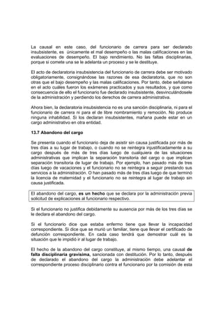 La causal en este caso, del funcionario de carrera para ser declarado
insubsistente, es únicamente el mal desempeño o las malas calificaciones en las
evaluaciones de desempeño. El bajo rendimiento. No las faltas disciplinarias,
porque si comete una se le adelanta un proceso y se le destituye.

El acto de declaratoria insubsistencia del funcionario de carrera debe ser motivado
obligatoriamente, consignándose las razones de esa declaratoria, que no son
otras que el bajo desempeño y las malas calificaciones. Por tanto, debe señalarse
en el acto cuáles fueron los exámenes practicados y sus resultados, y que como
consecuencia de ello el funcionario fue declarado insubsistente, desvinculándosele
de la administración y perdiendo los derechos de carrera administrativa.

Ahora bien, la declaratoria insubsistencia no es una sanción disciplinaria, ni para el
funcionario de carrera ni para el de libre nombramiento y remoción. No produce
ninguna inhabilidad. Si los declaran insubsistentes, mañana puede estar en un
cargo administrativo en otra entidad.

13.7 Abandono del cargo

Se presenta cuando el funcionario deja de asistir sin causa justificada por más de
tres días a su lugar de trabajo, o cuando no se reintegra injustificadamente a su
cargo después de más de tres días luego de cualquiera de las situaciones
administrativas que implican la separación transitoria del cargo o que implican
separación transitoria de lugar de trabajo. Por ejemplo, han pasado más de tres
días luego de vacaciones y el funcionario no se reintegra a seguir prestando sus
servicios a la administración. O han pasado más de tres días luego de que terminó
la licencia de maternidad y el funcionario no se reintegra al lugar de trabajo sin
causa justificada.

El abandono del cargo, es un hecho que se declara por la administración previa
solicitud de explicaciones al funcionario respectivo.

Si el funcionario no justifica debidamente su ausencia por más de los tres días se
le declara el abandono del cargo.

Si el funcionario dice que estaba enfermo tiene que llevar la incapacidad
correspondiente. Si dice que se murió un familiar, tiene que llevar el certificado de
defunción correspondiente. En cada caso tendrá que demostrar cuál es la
situación que le impidió ir al lugar de trabajo.

El hecho de la abandono del cargo constituye, al mismo tiempo, una causal de
falta disciplinaria gravísima, sancionada con destitución. Por lo tanto, después
de declarado el abandono del cargo la administración debe adelantar el
correspondiente proceso disciplinario contra el funcionario por la comisión de esta
 