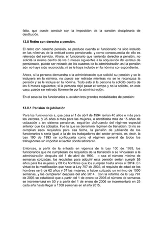 falta, que puede concluir con la imposición de la sanción disciplinaria de
destitución.

13.8 Retiro con derecho a pensión.

El retiro con derecho pensión, se produce cuando el funcionario ha sido incluido
en las nóminas de la entidad como pensionada, y como consecuencia de ello es
relevado del servicio. Ahora, el funcionario que teniendo derecho a pensión, no
solicité la misma dentro de los 6 meses siguientes a la adquisición del estatus de
pensionado, puede ser retirado de los cuadros de la administración así la pensión
aún no haya sido reconocida, ni se le haya incluido en la nómina correspondiente.

Ahora, si la persona demuestra a la administración que solicitó su pensión y se le
incluyera en la nómina, no puede ser retirado mientras no se le reconozca la
pensión y se le incluya en la nómina. Todo esto si la persona lo solicitó dentro de
los 6 meses siguientes; si la persona dejó pasar el tiempo y no la solicitó, en este
caso, puede ser retirado libremente por la administración.

En el caso de los funcionarios s, existen tres grandes modalidades de pensión:


13.8.1 Pensión de jubilación

Para los funcionarios s, que para el 1 de abril de 1994 tenían 40 años o más para
los varones, y 35 años o más para las mujeres, o acreditaba más de 15 años de
cotización a un sistema pensionar, seguirían disfrutando del régimen especial
anterior que los cobijaba. Fue lo que se denominó régimen de transición. Si no se
cumplían esos requisitos para esa fecha, la pensión de jubilación de los
funcionarios s sería igual a la de los trabajadores del sector privado, es decir, la
Ley 100 de 1993 se configuraría como el régimen general de todos los
trabajadores sin importar el sector donde laboraran.

Entonces, a partir de la entrada en vigencia de la Ley 100 de 1993, los
funcionarios que no cumplieran los requisitos de la transición o se vincularan a la
administración después del 1 de abril de 1993, o sea el número mínimo de
semanas cotizadas, los requisitos para adquirir esta pensión serían cumplir 55
años para las mujeres y 60 los hombres que los cumplan hasta antes el 2014. En
virtud de la modificación que hace la Ley 797 de 2003, el requisito de edad de los
hombres será de 62 años y 57 las mujeres, o haber cotizado un mínimo de 1000
semanas, y los cumplieren después del año 2014. Con la reforma de la Ley 797
de 2003 se estableció que a partir del 1 de enero de 2005 el número de semanas
se incrementará en 50 y a partir del 1 de enero de 2006 se incrementará en 25
cada año hasta llegar a 1300 semanas en el año 2015.
 