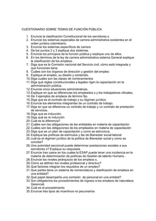 CUESTIONARIO SOBRE TEMAS DE FUNCIÓN PÚBLICA

  1. Enuncie la clasificación Constitucional de los servidores s.
  2. Enuncie los sistemas especiales de carrera administrativa existentes en el
      orden jurídico colombiano.
  3. Enuncie los sistemas específicos de carrera
  4. De los puntos 2 y 3 explique dos sistemas.
  5. Enuncie los principios de la función pública y explique uno de ellos.
  6. En los términos de la ley de carrera administrativa sistema General explique
      la clasificación de los empleos.
  7. Diga que es la Comisión nacional del Servicio civil, cómo está integrada y
      que funciones tiene.
  8. Cuáles son los órganos de dirección y gestión del empleo
  9. Explique el empleo, su diseño y contenido.
  10. Diga cuales son las clases de nombramientos
  11. Diga qué reglas constitucionales y legales rigen la capacitación en la
      administración pública.
  12. Enuncie cinco situaciones administrativas.
  13. Explique en qué se diferencias los empleados s y los trabajadores oficiales.
  14. De 3 ejemplos de empleos de término fijo.
  15. Diga que es el contrato de trabajo y su régimen jurídico.
  16. Enuncie los elementos integrantes de un contrato de trabajo.
  17. Diga en que se diferencia un contrato de trabajo y un contrato de prestación
      de servicios.
  18. Diga que es inducción.
  19. Diga qué es re inducción
  20. Cuál es la diferencia?
  21. Cuáles son las obligaciones de las entidades en materia de capacitación
  22. Cuáles son las obligaciones de los empleados en materia de capacitación
  23. Diga que es un plan de capacitación y como se estructura.
  24. Explique las políticas de estímulos y las de Bienestar social laboral
  25. cuál es el régimen jurídico de la política de Bienestar social y como se
      concibe?
  26. Una autoridad seccional puede determinar prestaciones sociales a sus
      servidores s? Explique su respuesta.
  27. Enuncie tres casos en los cuales la ESAP puede tener una incidencia en la
      materia de determinación de políticas de Gestión de talento Humano .
  28. Enuncie los niveles jerárquicos de los empleos s.
  29. Cómo se definen los niveles profesional y directivo?
  30. Qué factores integran los requisitos de un empleo?
  31. Que partes tiene un sistema de nomenclatura y clasificación de empleos en
      una entidad?
  32. Qué papel desempeña una comisión de personal en una entidad?
  33. Son obligatorios los procedimientos de ingreso a los empleos de naturaleza
      Gerencial.
  34. Cuál es el procedimiento
  35. Enuncie tres tipos de incentivos no pecuniarios
 