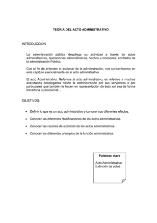 TEORIA DEL ACTO ADMINISTRATIVO



INTRODUCCION


  La administración pública despliega su actividad a través de actos
  administrativos, operaciones administrativas, hechos u omisiones, contratos de
  la administración Pública.

  Con el fin de entender el accionar de la administración, nos concentramos en
  este capítulo esencialmente en el acto administrativo.

  El acto Administrativo: Referirse al acto administrativo, es referirse a muchas
  actividades desplegadas desde la administración por sus servidores o por
  particulares que también lo hacen en representación de ésta así sea de forma
  transitoria o provisional...


OBJETIVOS:


  •   Definir lo que es un acto administrativo y conocer sus diferentes efectos.

  •   Conocer las diferentes clasificaciones de los actos administrativos.

  •   Conocer las razones de extinción de los actos administrativos.

  •   Conocer los diferentes principios de la función administrativa.




                                                         Palabras clave

                                                       Acto Administrativo
                                                       Extinción de actos
 