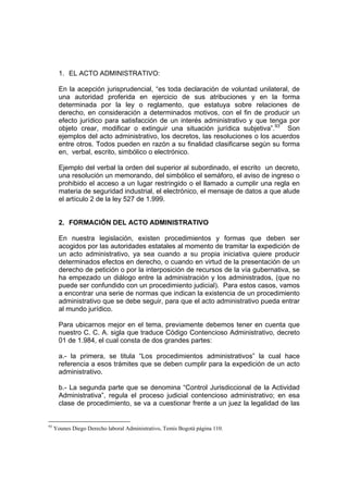 1. EL ACTO ADMINISTRATIVO:

       En la acepción jurisprudencial, “es toda declaración de voluntad unilateral, de
       una autoridad proferida en ejercicio de sus atribuciones y en la forma
       determinada por la ley o reglamento, que estatuya sobre relaciones de
       derecho, en consideración a determinados motivos, con el fin de producir un
       efecto jurídico para satisfacción de un interés administrativo y que tenga por
       objeto crear, modificar o extinguir una situación jurídica subjetiva”.93 Son
       ejemplos del acto administrativo, los decretos, las resoluciones o los acuerdos
       entre otros. Todos pueden en razón a su finalidad clasificarse según su forma
       en, verbal, escrito, simbólico o electrónico.

       Ejemplo del verbal la orden del superior al subordinado, el escrito un decreto,
       una resolución un memorando, del simbólico el semáforo, el aviso de ingreso o
       prohibido el acceso a un lugar restringido o el llamado a cumplir una regla en
       materia de seguridad industrial, el electrónico, el mensaje de datos a que alude
       el artículo 2 de la ley 527 de 1.999.


       2. FORMACIÓN DEL ACTO ADMINISTRATIVO

       En nuestra legislación, existen procedimientos y formas que deben ser
       acogidos por las autoridades estatales al momento de tramitar la expedición de
       un acto administrativo, ya sea cuando a su propia iniciativa quiere producir
       determinados efectos en derecho, o cuando en virtud de la presentación de un
       derecho de petición o por la interposición de recursos de la vía gubernativa, se
       ha empezado un diálogo entre la administración y los administrados, (que no
       puede ser confundido con un procedimiento judicial). Para estos casos, vamos
       a encontrar una serie de normas que indican la existencia de un procedimiento
       administrativo que se debe seguir, para que el acto administrativo pueda entrar
       al mundo jurídico.

       Para ubicarnos mejor en el tema, previamente debemos tener en cuenta que
       nuestro C. C. A. sigla que traduce Código Contencioso Administrativo, decreto
       01 de 1.984, el cual consta de dos grandes partes:

       a.- la primera, se titula “Los procedimientos administrativos” la cual hace
       referencia a esos trámites que se deben cumplir para la expedición de un acto
       administrativo.

       b.- La segunda parte que se denomina “Control Jurisdiccional de la Actividad
       Administrativa”, regula el proceso judicial contencioso administrativo; en esa
       clase de procedimiento, se va a cuestionar frente a un juez la legalidad de las


93
     Younes Diego Derecho laboral Administrativo, Temis Bogotá página 110.
 