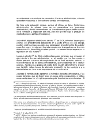 actuaciones de la administración, entre ellas, los actos administrativos, mirando
     que estén de acuerdo al ordenamiento jurídico preestablecido.

     Se hace esta aclaración porque, aunque el código se llame Contencioso
     Administrativo, la primera parte no es contenciosa sino puramente
     administrativa, donde se encuentran los procedimientos que se deben cumplir
     en la formación y expedición del acto, para que pueda llegar a producir los
     efectos buscados por la administración.


     Ahora bien, siguiendo el tenor del artículo 194 del CCA, debemos saber que a
     además del procedimiento establecido en la parte primera de éste código,
     pueden existir normas especiales que establezcan procedimientos de carácter
     específico, como por ejemplo, los relacionados con la expedición de licencias
     de construcción, las cuales se deben proferir con base en lo que establezca la
     legislación en esta materia95.

     Luego el artículo 296 del CCA establece las pautas generales que enmarcan el
     ejercicio de la función administrativa, en el sentido que, los funcionarios s
     deben ejercerla buscando el cumplimiento de los fines estatales, esto es, la
     finalidad mediata de los actos administrativos, que hablábamos en el capitulo
     anterior. También nos precisa el objeto de la función administrativa, al decir
     que, también deben buscar la adecuada prestación de los servicios s y la
     efectividad de los derechos e intereses de los administrados.

     Aclarada la normatividad a aplicar en la formación del acto administrativo, y las
     pautas generales que se deben tener en cuenta para su expedición, el código
     entra a establecer los principios que debe guiar la actuación administrativa. Al

94
   ART 1º—Campo de aplicación. Las normas de esta parte primera del código se aplicarán a los órganos,
corporaciones y dependencias de las ramas del Poder en todos los órdenes, a las entidades descentralizadas, a
la Procuraduría General de la Nación y Ministerio, a la Contraloría General de la República y contralorías
regionales, a la Corte Electoral y a la Registraduría Nacional del Estado Civil, así como a las entidades
privadas, cuando unos y otras cumplan funciones administrativas. Para los efectos de este código, a todos
ellos se les dará el nombre genérico de "autoridades".

Los procedimientos administrativos regulados por leyes especiales se regirán por éstas; en lo no previsto en
ellas se aplicarán las normas de esta parte primera que sean compatibles.

Estas normas no se aplicarán en los procedimientos militares o de policía que por su naturaleza, requieren
decisiones de aplicación inmediata, para evitar o remediar una perturbación de orden en los aspectos de
defensa nacional, seguridad, tranquilidad, salubridad y circulación de personas y cosas.

Tampoco se aplicarán para ejercer la facultad de libre nombramiento y remoción.
95
   Artículo 99 de la Ley 388 de 1997.
96
    ART 2º—Objeto. Los funcionarios tendrán en cuenta que la actuación administrativa tiene por objeto el
cumplimiento de los cometidos estatales como lo señalan las leyes, la adecuada prestación de los servicios s y
la efectividad de los derechos e intereses de los administrados, reconocidos por la ley.
 