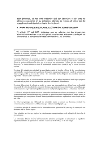 decir principios, se nos está indicando que son absolutos y por tanto no
     admiten excepciones en su aplicación; además, se refieren al deber ser del
     procedimiento administrativo, hacia donde debe ir.

     3. PRINCIPIOS QUE REGULAN LA ACTUACIÓN ADMINISTRATIVA

     El artículo 397 del CCA, establece que en relación con las actuaciones
     administrativas existen unos principios fundamentales a tener en cuenta por los
     funcionarios al ejercer la actividad administrativa. Así tenemos:




97
   ART 3º—Principios orientadores. Las actuaciones administrativas se desarrollarán con arreglo a los
principios de economía, celeridad, eficacia, imparcialidad, publicidad y contradicción y, en general, conforme
a las normas de esta parte primera.

En virtud del principio de economía, se tendrá en cuenta que las normas de procedimiento se utilicen para
agilizar las decisiones, que los procedimientos se adelanten en el menor tiempo y con la menor cantidad de
gastos de quienes intervienen en ellos, que no se exijan más documentos y copias que los estrictamente
necesarios, ni autenticaciones ni notas de presentación personal sino cuando la ley lo ordene en forma
expresa.

En virtud del principio de celeridad, las autoridades tendrán el impulso oficioso de los procedimientos,
suprimirán los trámites innecesarios, utilizarán formularios para actuaciones en serie cuando la naturaleza de
ellas lo haga posible y sin que ello releve a las autoridades de la obligación de considerar todos los
argumentos y pruebas de los interesados.

El retardo injustificado es causal de sanción disciplinaria, que se puede imponer de oficio o por queja del
interesado, sin perjuicio de la responsabilidad que pueda corresponder al funcionario.

En virtud del principio de eficacia, se tendrá en cuenta que los procedimientos deben lograr su finalidad,
removiendo de oficio los obstáculos puramente formales y evitando decisiones inhibitorias. Las nulidades que
resulten de vicios de procedimiento podrán sanearse en cualquier tiempo de oficio o a petición del interesado.

En virtud del principio de imparcialidad las autoridades deberán actuar teniendo en cuenta que la finalidad de
los procedimientos consiste en asegurar y garantizar los derechos de todas las personas sin ningún género de
discriminación; por consiguiente, deberán darles igualdad de tratamiento, respetando el orden en que actúen
ante ellos.

En virtud del principio de publicidad, las autoridades darán a conocer sus decisiones mediante las
comunicaciones, notificaciones o publicaciones que ordenan este código y la ley.

En virtud del principio de contradicción, los interesados tendrán oportunidad de conocer y de controvertir esas
decisiones por los medios legales.

Estos principios servirán para resolver las cuestiones que puedan suscitarse en la aplicación de las reglas de
procedimiento.

Las autoridades deberán observar estrictamente los principios consagrados en este artículo al expedir los
reglamentos internos de que tratan los artículos 1º de la Ley 58 de 1982 y 32 de este código.
 