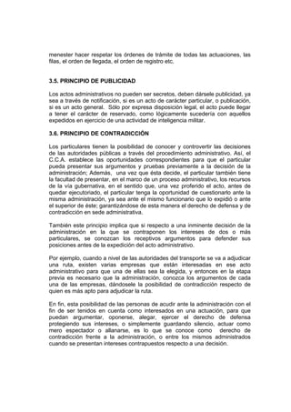 menester hacer respetar los órdenes de trámite de todas las actuaciones, las
filas, el orden de llegada, el orden de registro etc.


3.5. PRINCIPIO DE PUBLICIDAD

Los actos administrativos no pueden ser secretos, deben dársele publicidad, ya
sea a través de notificación, si es un acto de carácter particular, o publicación,
si es un acto general. Sólo por expresa disposición legal, el acto puede llegar
a tener el carácter de reservado, como lógicamente sucedería con aquellos
expedidos en ejercicio de una actividad de inteligencia militar.

3.6. PRINCIPIO DE CONTRADICCIÓN

Los particulares tienen la posibilidad de conocer y controvertir las decisiones
de las autoridades públicas a través del procedimiento administrativo. Así, el
C.C.A. establece las oportunidades correspondientes para que el particular
pueda presentar sus argumentos y pruebas previamente a la decisión de la
administración; Además, una vez que ésta decide, el particular también tiene
la facultad de presentar, en el marco de un proceso administrativo, los recursos
de la vía gubernativa, en el sentido que, una vez proferido el acto, antes de
quedar ejecutoriado, el particular tenga la oportunidad de cuestionarlo ante la
misma administración, ya sea ante el mismo funcionario que lo expidió o ante
el superior de éste; garantizándose de esta manera el derecho de defensa y de
contradicción en sede administrativa.

También este principio implica que si respecto a una inminente decisión de la
administración en la que se contraponen los intereses de dos o más
particulares, se conozcan los receptivos argumentos para defender sus
posiciones antes de la expedición del acto administrativo.

Por ejemplo, cuando a nivel de las autoridades del transporte se va a adjudicar
una ruta, existen varias empresas que están interesadas en ese acto
administrativo para que una de ellas sea la elegida, y entonces en la etapa
previa es necesario que la administración, conozca los argumentos de cada
una de las empresas, dándosele la posibilidad de contradicción respecto de
quien es más apto para adjudicar la ruta.

En fin, esta posibilidad de las personas de acudir ante la administración con el
fin de ser tenidos en cuenta como interesados en una actuación, para que
puedan argumentar, oponerse, alegar, ejercer el derecho de defensa
protegiendo sus intereses, o simplemente guardando silencio, actuar como
mero espectador o allanarse, es lo que se conoce como derecho de
contradicción frente a la administración, o entre los mismos administrados
cuando se presentan intereses contrapuestos respecto a una decisión.
 