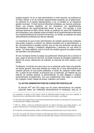puedan producir. Si es un acto administrativo a nivel nacional, se publicará en
     el Diario Oficial; si es de carácter departamental expedido por el gobernador,
     se publicará en la gaceta departamental, y por un alcalde en su respectiva
     gaceta municipal. A nivel nacional diferentes entidades, por razones prácticas,
     tienen sus propios boletines, así los ministerios, los departamentos
     administrativos, las superintendencias tienen el suyo. Por ejemplo, a nivel
     nacional tenemos el diario oficial, donde se publican los actos del Presidente
     de la República, pero además existe el boletín de la Superintendencia Bancaria
     hoy Superintendencia de Economía financiera, en donde se publican los actos
     administrativos proferidos por ella por ejemplo.

     Lo importante es que el acto administrativo de carácter general sea publicado
     para poder empezar a producir los efectos buscados por la administración, y
     así, los particulares lo puedan conocer; que no sea una actuación secreta que
     les imponga, extinga o modifique obligaciones y derechos sin que éstos lo
     sepan. En otras palabras, solo si el acto de carácter general se publica puede
     ser oponible a los particulares.

     En los municipios donde no exista una publicación oficial para dar a conocer el
     acto, según el artículo 43 del CCA, de todas maneras se divulgará mediante la
     fijación de avisos, distribución de volantes, la inserción de otros medios, o por
     bando.

     Finalmente, el artículo nos dice que si es un particular quien hace una petición
     de interés general, esta será resuelta por medio de un acto administrativo de
     carácter general, el cual podrá publicarse a través de cualquier medio hábil.
     Así, a pesar de ser iniciada la actuación por un particular, por tratarse de una
     petición de carácter general, la administración no está obligada a notificar
     personalmente al peticionario, sino que simplemente hará saber su decisión
     por cualquier medio, trátese de avisos, volantes o por bando.

        5.2 ACTOS ADMINISTRATIVOS DE CARÁCTER PARTICULAR

        El artículo 4499 del CCA exige que los actos administrativos de carácter
        particular deban ser notificados personalmente al interesado, esto es, al

Los municipios en donde no haya órgano oficial de publicidad podrán divulgar estos actos mediante la
fijación de avisos, la distribución de volantes, la inserción en otros medios, o por bando.

Las decisiones que pongan término a una actuación administrativa iniciada con una petición de interés general
se comunicarán por cualquier medio hábil.
99
   ART 44.—Deber y forma de notificación personal. Las demás decisiones que pongan término a una
actuación administrativa se notificarán personalmente al interesado, o a su representante o apoderado.

Si la actuación se inició por petición verbal, la notificación personal podrá hacerse de la misma manera.

Si no hay otro medio más eficaz de informar al interesado, para hacer la notificación personal se le enviará
por correo certificado una citación a la dirección que aquél haya anotado al intervenir por primera vez en la
 
