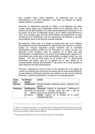 han cumplido todos estos requisitos, se entenderá que el acto
           administrativo no ha sido notificado, y por tanto sus efectos no habrán
           podido empezar a producirse.

           Entonces, la notificación personal se refiere a una diligencia que debe
           cumplir varios pasos para entenderse surtida de la siguiente forma: se
           profiere el acto administrativo; se notifica personalmente al interesado; si no
           se puede, se le cita; el interesado acude y se le notifica personalmente el
           acto; se le entrega copia del acto administrativo correspondiente; se deja
           constancia de la notificación y de los mecanismos de defensa o recursos
           que proceden frente a ese acto de carácter particular

           Me pregunto, ¿Qué pasa si el citado no asiste para que se le notifique
           personalmente el acto administrativo? Lógicamente esa situación no podría
           quedar sin ninguna regulación porque impediría que la autoridad
           administrativa pudiera cumplir con las funciones a su cargo, ya que si el
           particular nunca acudiera, pues se quedaría en el limbo ese acto
           administrativo, o simplemente, si el acto le fuera desfavorable, bastaría con
           esconderse para evitar que el acto administrativo pudiera cumplir con sus
           efectos. Por eso el CCA prevé en el artículo 45102 la denominada
           notificación por edicto, esto es, la fijación en un sitio visible de la
           correspondiente entidad administrativa103 del escrito en el cual aparece la
           parte resolutiva del acto administrativo.

           Entonces, observamos como el CCA en los artículos 43 a 48 regula de
           cuando se entiende que comienzan los efectos de los actos administrativos;
           ya sea desde la notificación personal o por edicto si el acto es de contenido
           particular; o desde la publicación si el acto es de contenido general.

Clase   de Efectos                        Cómo
acto       desde
General    Publicación              Diarios oficiales, boletines, avisos, volantes o por
                                    bando
Particular           Notificación Personal: Citación al interesado + Notificación
                     personal o en personal + entrega copia del acto + dar a
                     su     defecto conocer los recursos procedentes.
                     por edicto     Edicto: Fijación en la entidad de la parte
                                    resolutiva del acto




102
   ART 45.—Notificación por edicto. Si no se pudiere hacer la notificación personal al cabo de cinco (5) días
del envío de la citación, se fijará edicto en lugar del respectivo despacho, por el término de diez (10) días,
con inserción de la parte resolutiva de la providencia.
103
      Fijación que normalmente se hace en las secretarias generales de las entidades.
 