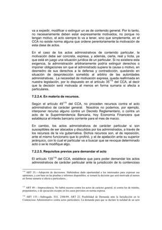 va a expedir, modificar o extinguir un as de contenido general. Por lo tanto,
        no necesariamente deben estar expresamente motivados, no porque no
        tengan motivo, el acto siempre lo va a tener, sino que simplemente, en el
        CCA no existe norma alguna que ordene perentoriamente la motivación de
        esta clase de actos.

        En el caso de los actos administrativos de contenido particular, la
        motivación debe ser concreta, expresa, y además, cierta, real y lícita, ya
        que está en juego una situación jurídica de un particular. Si no existiera esta
        exigencia, la administración arbitrariamente podría extinguir derechos o
        imponer obligaciones sin que el administrado supiera la causa o motivo, en
        desmedro de sus derechos a la defensa y contradicción, quedando en
        situación de desprotección sometido al arbitrio de las autoridades
        administrativas. La necesidad de motivación expresa, queda reafirmada en
        nuestra legislación, por lo dispuesto en el artículo 35114 del CCA, al decir
        que la decisión será motivada al menos en forma sumaria si afecta a
        particulares.

        7.2.2.4. En materia de recursos.

        Según el artículo 49115 del CCA, no proceden recursos contra el acto
        administrativo de carácter general. Nosotros no podemos, por ejemplo,
        interponer recurso alguno contra un Decreto Reglamentario, o contra un
        acto de la Superintendencia Bancaria, hoy Economía Financiera que
        establezca el interés bancario corriente para el mes de marzo.

        En cambio, los actos administrativos de carácter particular si son
        susceptibles de ser atacados y discutidos por los administrados, a través de
        los recursos de la vía gubernativa. Dichos recursos son, el de reposición,
        ante el mismo funcionario que lo profirió, y el de apelación ante su superior
        jerárquico, con lo cual el particular va a buscar que se revoque determinado
        acto o se le modifique algo.

        7.2.2.5. Requisitos previos para demandar el acto

        El artículo 135116 del CCA, establece que para poder demandar los actos
        administrativos de carácter particular ante la jurisdicción de lo contencioso

114
    ART 35.—Adopción de decisiones. Habiéndose dado oportunidad a los interesados para expresar sus
opiniones, y con base en las pruebas e informes disponibles, se tomará la decisión que será motivada al menos
en forma sumaria si afecta a particulares...

115
   ART 49.—Improcedencia. No habrá recurso contra los actos de carácter general, ni contra los de trámite,
preparatorios, o de ejecución excepto en los casos previstos en norma expresa.
116
   ART 135.—Subrogado. D.E. 2304/89, ART 22. Posibilidad de Demanda ante la Jurisdicción en lo
Contencioso Administrativo contra actos particulares. La demanda para que se declare la nulidad de un acto
 