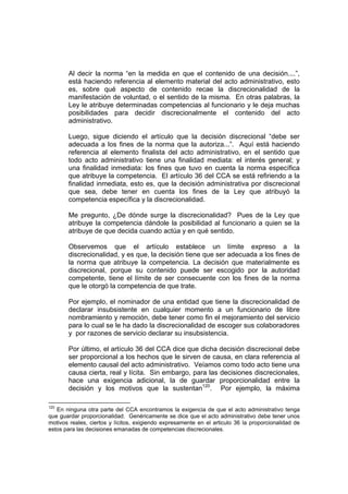 Al decir la norma “en la medida en que el contenido de una decisión....”,
       está haciendo referencia al elemento material del acto administrativo, esto
       es, sobre qué aspecto de contenido recae la discrecionalidad de la
       manifestación de voluntad, o el sentido de la misma. En otras palabras, la
       Ley le atribuye determinadas competencias al funcionario y le deja muchas
       posibilidades para decidir discrecionalmente el contenido del acto
       administrativo.

       Luego, sigue diciendo el artículo que la decisión discrecional “debe ser
       adecuada a los fines de la norma que la autoriza...”. Aquí está haciendo
       referencia al elemento finalista del acto administrativo, en el sentido que
       todo acto administrativo tiene una finalidad mediata: el interés general; y
       una finalidad inmediata: los fines que tuvo en cuenta la norma específica
       que atribuye la competencia. El artículo 36 del CCA se está refiriendo a la
       finalidad inmediata, esto es, que la decisión administrativa por discrecional
       que sea, debe tener en cuenta los fines de la Ley que atribuyó la
       competencia específica y la discrecionalidad.

       Me pregunto, ¿De dónde surge la discrecionalidad? Pues de la Ley que
       atribuye la competencia dándole la posibilidad al funcionario a quien se la
       atribuye de que decida cuando actúa y en qué sentido.

       Observemos que el artículo establece un límite expreso a la
       discrecionalidad, y es que, la decisión tiene que ser adecuada a los fines de
       la norma que atribuye la competencia. La decisión que materialmente es
       discrecional, porque su contenido puede ser escogido por la autoridad
       competente, tiene el límite de ser consecuente con los fines de la norma
       que le otorgó la competencia de que trate.

       Por ejemplo, el nominador de una entidad que tiene la discrecionalidad de
       declarar insubsistente en cualquier momento a un funcionario de libre
       nombramiento y remoción, debe tener como fin el mejoramiento del servicio
       para lo cual se le ha dado la discrecionalidad de escoger sus colaboradores
       y por razones de servicio declarar su insubsistencia.

       Por último, el artículo 36 del CCA dice que dicha decisión discrecional debe
       ser proporcional a los hechos que le sirven de causa, en clara referencia al
       elemento causal del acto administrativo. Veíamos como todo acto tiene una
       causa cierta, real y lícita. Sin embargo, para las decisiones discrecionales,
       hace una exigencia adicional, la de guardar proporcionalidad entre la
       decisión y los motivos que la sustentan120. Por ejemplo, la máxima

120
   En ninguna otra parte del CCA encontramos la exigencia de que el acto administrativo tenga
que guardar proporcionalidad. Genéricamente se dice que el acto administrativo debe tener unos
motivos reales, ciertos y lícitos, exigiendo expresamente en el articulo 36 la proporcionalidad de
estos para las decisiones emanadas de competencias discrecionales.
 