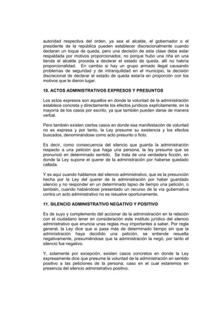 autoridad respectiva del orden, ya sea el alcalde, el gobernador o el
presidente de la república pueden establecer discrecionalmente cuando
declaran un toque de queda, pero una decisión de esta clase debe estar
respaldada por motivos proporcionados; no porque hubo una riña en una
tienda el alcalde proceda a declarar el estado de queda, allí no habría
proporcionalidad. En cambio si hay un grupo armado ilegal causando
problemas de seguridad y de intranquilidad en el municipio, la decisión
discrecional de declarar el estado de queda estaría en proporción con los
motivos que le dieron lugar.

10. ACTOS ADMINISTRATIVOS EXPRESOS Y PRESUNTOS

Los actos expresos son aquellos en donde la voluntad de la administración
establece concreta y directamente los efectos jurídicos explícitamente, en la
mayoría de los casos por escrito, ya que también pueden darse de manera
verbal.

Pero también existen ciertos casos en donde esa manifestación de voluntad
no es expresa y por tanto, la Ley presume su existencia y los efectos
buscados, denominándose como acto presunto o ficto.

Es decir, como consecuencia del silencio que guarda la administración
respecto a una petición que haga una persona, la ley presume que se
pronunció en determinado sentido. Se trata de una verdadera ficción, en
donde la Ley supone el querer de la administración por haberse quedado
callada.

Y es aquí cuando hablamos del silencio administrativo, que es la presunción
hecha por la Ley del querer de la administración por haber guardado
silencio y no responder en un determinado lapso de tiempo una petición, o
también, cuando habiéndose presentado un recurso de la vía gubernativa
contra un acto administrativo no es resuelve oportunamente.

11. SILENCIO ADMINISTRATIVO NEGATIVO Y POSITIVO

Es de suyo y complemento del accionar de la administración en la relación
con el ciudadano tener en consideración este instituto jurídico del silencio
administrativo que enuncia unas reglas muy importantes a saber. Por regla
general, la Ley dice que si pasa más de determinado tiempo sin que la
administración haya decidido una petición, se entiende resuelta
negativamente, presumiéndose que la administración la negó, por tanto el
silencio fue negativo.

Y, solamente por excepción, existen casos concretos en donde la Ley
expresamente dice que presume la voluntad de la administración en sentido
positivo a las peticiones de la persona, caso en el cual estaremos en
presencia del silencio administrativo positivo.
 