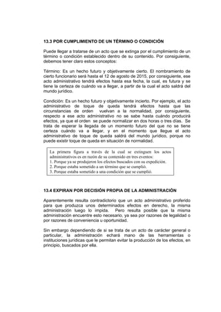 13.3 POR CUMPLIMIENTO DE UN TÉRMINO O CONDICIÓN

Puede llegar a tratarse de un acto que se extinga por el cumplimiento de un
término o condición establecido dentro de su contenido. Por consiguiente,
debemos tener claro estos conceptos:

Término: Es un hecho futuro y objetivamente cierto. El nombramiento de
cierto funcionario será hasta el 12 de agosto de 2015, por consiguiente, ese
acto administrativo tendrá efectos hasta esa fecha, la cual, es futura y se
tiene la certeza de cuándo va a llegar, a partir de la cual el acto saldrá del
mundo jurídico.

Condición: Es un hecho futuro y objetivamente incierto. Por ejemplo, el acto
administrativo de toque de queda tendrá efectos hasta que las
circunstancias de orden vuelvan a la normalidad, por consiguiente,
respecto a ese acto administrativo no se sabe hasta cuándo producirá
efectos, ya que el orden se puede normalizar en dos horas o tres días. Se
trata de esperar la llegada de un momento futuro del que no se tiene
certeza cuándo va a llegar, y en el momento que llegue el acto
administrativo de toque de queda saldrá del mundo jurídico, porque no
puede existir toque de queda en situación de normalidad.

   La primera figura a través de la cual se extinguen los actos
   administrativos es en razón de su contenido en tres eventos:
   1. Porque ya se produjeron los efectos buscados con su expedición.
   2. Porque estaba sometido a un término que se cumplió.
   3. Porque estaba sometido a una condición que se cumplió.



13.4 EXPIRAN POR DECISIÓN PROPIA DE LA ADMINISTRACIÓN

Aparentemente resulta contradictorio que un acto administrativo proferido
para que produzca unos determinados efectos en derecho, la misma
administración luego lo impida. Pero resulta posible que la misma
administración encuentre esto necesario, ya sea por razones de legalidad o
por razones de conveniencia u oportunidad.

Sin embargo dependiendo de si se trata de un acto de carácter general o
particular, la administración echará mano de las herramientas o
instituciones jurídicas que le permitan evitar la producción de los efectos, en
principio, buscados por ella.
 