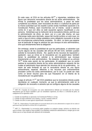 En este caso, el CCA en los artículos 69125 y siguientes, establece otra
         figura que denomina revocatoria directa de los actos administrativos. Se
         brinda la posibilidad que los actos administrativos, a pesar de estar
         cumpliendo sus efectos, sean revocados de oficio o a solicitud de parte por
         la misma autoridad que los expidió cuando exista manifiesta oposición a la
         Constitución Política, sean inconformes con el interés social o atenten
         contra él, ó que con ellos se esté causando agravio injustificado a una
         persona. Adviértase que la institución de la revocatoria directa, permite que
         la administración de oficio, es decir, por si y por ella misma, sin que
         intervenga nadie para decírselo, saque del mundo jurídico un acto suyo, en
         razón a que el mismo código establece como obligación revocarlo si se dan
         las circunstancias anteriormente anotadas. Es decir, no tiene que esperar
         que el particular le haga la solicitud de que revoque el acto administrativo,
         sino que directamente tiene la obligación.

         Sin embargo, existe la posibilidad de que los particulares, si advierten que
         ocurre alguna de las causales del artículo 69 del CCA, también puedan
         solicitar la revocatoria directa. Así, aparte de los recursos de reposición y
         apelación –que ya vimos en la revocatoria por vía gubernativa- también
         tienen la posibilidad de solicitar a la administración que revoque
         directamente un acto administrativo. No obstante, el código en su artículo
         70126 limita esta opción de los particulares. Al establecer que no podrá
         pedirse la revocatoria directa de los actos administrativos respecto de los
         cuales el peticionario haya ejercido los recursos de la vía gubernativa. La
         razón de esta limitante es que la revocatoria directa es una figura
         extraordinaria, especial, diferente a los recursos que ordinariamente
         proceden contra los actos administrativos, por lo cual, no puede ser vista
         como un tercer recurso para los que fracasaron en el intento de la
         revocatoria por vía gubernativa.

         Luego el artículo 71127 del CCA establece que la revocatoria directa puede
         decretarse en cualquier momento, ya que la administración está en la
         obligación de revocarlo si advierte que se configura alguna de las causales

125
    ART 69.—Causales de revocación. Los actos administrativos deberán ser revocados por los mismos
funcionarios que los hayan expedido o por sus inmediatos superiores, de oficio o a solicitud de parte, en
cualquiera de los siguientes casos:

1. Cuando sea manifiesta su oposición a la Constitución Política o a la ley.
2. Cuando no estén conformes con el interés o social, o atenten contra él.
3. Cuando con ellos se cause agravio injustificado a una persona.
126
    ART 70.—Improcedencia. No podrá pedirse la revocación directa de los actos administrativos respecto de los cuales el
peticionario haya ejercitado los recursos de la vía gubernativa.

127
    ART 71.—Oportunidad. La revocación podrá cumplirse en cualquier tiempo, inclusive en relación con
actos en firme o aun cuando se haya acudido a los tribunales contencioso administrativos, siempre que en este
último caso no se haya dictado auto admisorio de la demanda.
 