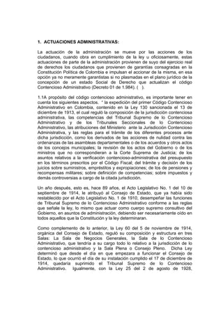 1. ACTUACIONES ADMINISTRATIVAS:

La actuación de la administración se mueve por las acciones de los
ciudadanos, cuando obra en cumplimiento de la ley u oficiosamente, estas
actuaciones de parte de la administración provienen de suyo del ejercicio real
de derechos los ciudadanos que provienen de garantías consagradas en la
Constitución Política de Colombia e impulsan el accionar de la misma, en esa
opción ya no meramente garantistas si no plasmadas en el plano jurídico de la
concepción de un estado Social de Derecho que actualizan el código
Contencioso Administrativo (Decreto 01 de 1.984). ( ).

1.1A propósito del código contencioso administrativo, es importante tener en
cuenta los siguientes aspectos. “ la expedición del primer Código Contencioso
Administrativo en Colombia, contenido en la Ley 130 sancionada el 13 de
diciembre de 1913, el cual reguló la composición de la jurisdicción contenciosa
administrativa, las competencias del Tribunal Supremo de lo Contencioso
Administrativo y de los Tribunales Seccionales de lo Contencioso
Administrativo, las atribuciones del Ministerio ante la Jurisdicción Contencioso
Administrativa, y las reglas para el trámite de los diferentes procesos ante
dicha jurisdicción, como los derivados de las acciones de nulidad contra las
ordenanzas de las asambleas departamentales o de los acuerdos y otros actos
de los concejos municipales; la revisión de los actos del Gobierno o de los
ministros que no correspondieran a la Corte Suprema de Justicia; de los
asuntos relativos a la verificación contencioso-administrativa del presupuesto
en los términos prescritos por el Código Fiscal; del trámite y decisión de los
juicios sobre suministros, empréstitos y expropiaciones; de los de pensiones y
recompensas militares; sobre definición de competencias; sobre impuestos y
demás controversias a cargo de la citada jurisdicción.

Un año después, esto es, hace 89 años, el Acto Legislativo No. 1 del 10 de
septiembre de 1914, le atribuyó al Consejo de Estado, que ya había sido
restablecido por el Acto Legislativo No. 1 de 1910, desempeñar las funciones
de Tribunal Supremo de lo Contencioso Administrativo conforme a las reglas
que señale la ley, lo mismo que actuar como cuerpo supremo consultivo del
Gobierno, en asuntos de administración, debiendo ser necesariamente oído en
todos aquellos que la Constitución y la ley determinaran.

Como complemento de lo anterior, la Ley 60 del 5 de noviembre de 1914,
orgánica del Consejo de Estado, reguló su composición y estructura en tres
Salas: La Sala de Negocios Generales, la Sala de lo Contencioso
Administrativo, que tendría a su cargo todo lo relativo a la jurisdicción de lo
contencioso administrativo y la Sala Plena o Consejo Pleno. Dicha Ley
determinó que desde el día en que empezara a funcionar el Consejo de
Estado, lo que ocurrió el día de su instalación cumplido el 17 de diciembre de
1914, quedaría suprimido el Tribunal Supremo de lo Contencioso
Administrativo. Igualmente, con la Ley 25 del 2 de agosto de 1928,
 
