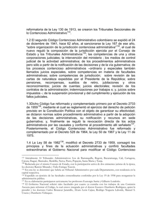 reformatoria de la Ley 130 de 1913, se crearon los Tribunales Seccionales de
    lo Contencioso Administrativo133.

    1.2 El segundo Código Contencioso Administrativo colombiano se expidió el 24
    de diciembre de 1941, hace 62 años, al sancionarse la Ley 167 de ese año,
    “sobre organización de la jurisdicción contenciosa administrativa”134, el cual de
    nuevo reguló la composición de la jurisdicción ejercida por el Consejo de
    Estado y los Tribunales Administrativos135; las competencias de una y otras
    corporaciones judiciales; la intervención del ministerio ; los medios de control
    judicial de la actividad administrativa; de los procedimientos administrativos
    pero sólo a partir de la notificación de las decisiones y de la vía gubernativa; de
    los procesos contencioso administrativos –ordinario y especiales también
    llamados juicios especiales, sobre competencias en materia de facultades
    administrativas; sobre competencias de jurisdicción; sobre revisión de las
    cartas de naturaleza expedidas por el Presidente de la República; sobre
    pensiones, recompensas, sueldos de retiro, jubilaciones y otros
    reconocimientos; juicios de cuentas; juicios electorales; revisión de los
    contratos de la administración; indemnizaciones por trabajos s; y, juicios sobre
    impuestos -; de la suspensión provisional y del cumplimiento y ejecución de los
    fallos judiciales.

    1.3Dicho Código fue reformado y complementado primero por el Decreto 2733
    de 1959136, mediante el cual se reglamentó el ejercicio del derecho de petición
    previsto en la Constitución Política con el objeto de garantizar su efectividad;
    se dictaron normas sobre procedimiento administrativo a partir de la adopción
    de las decisiones administrativas, su notificación y recursos en sede
    gubernativa; y, finalmente se reguló la revocación directa de los actos
    administrativos por las causales y conforme al procedimiento allí señalado137.
    Posteriormente, el Código Contencioso Administrativo fue reformado y
    complementado por el Decreto 528 de 1964, la Ley 50 de 1967 y la Ley 11 de
    1975.

    1.4 La Ley 58 de 1982138, modificó el Decreto 2733 de 1959, consagró los
    principios y fines de la actuación administrativas y confirió facultades
    extraordinarias al Gobierno Nacional para modificar el Código Contencioso

133 Inicialmente 14 Tribunales Administrativos: Los de Barranquilla, Bogotá, Bucaramanga, Cali, Cartagena,

Cúcuta, Ibagué, Manizales, Medellín, Neiva, Pasto, Popayán, Santa Marta y Tunja.
134
    Redactada por el mismo Consejo de Estado, con la participación activa de dos eminentes juristas de la época,
los doctores Ramón Miranda y Tulio Enrique Tascón.
135 En esta ley se determinó que habría un Tribunal Administrativo por cada Departamento, con residencia en la

capital respectiva.
136 Expedido en ejercicio de las facultades extraordinarias conferidas por la Ley 19 de 1958 para reorganizar la

administración pública.
137 En su elaboración participaron activamente los profesores Eustorgio Sarria y Gilberto Londoño.
138 El Gobierno Nacional solicitó tales facultades por cuanto ya contaba con los trabajos de una Comisión

Asesora para reformar el Código, la cual estuvo integrada por el doctor Gustavo Humberto Rodríguez, quien la
presidió y los doctores Carlos Betancur Jaramillo, Alvaro León Cajiao, Rodrigo Noguera Laborde, Manuel S.
Urueta y Humberto Velásquez.
 