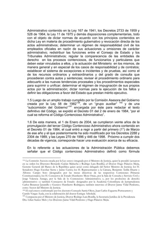 Administrativo contenido en la Ley 167 de 1941, los Decretos 2733 de 1959 y
    528 de 1964, la Ley 11 de 1975 y demás disposiciones complementarias, todo
    con el objeto de dictar normas de acuerdo con los principios contenidos en
    dicha Ley en materia de procedimiento gubernativo y revocación directa de los
    actos administrativos; determinar un régimen de responsabilidad civil de los
    empleados oficiales en razón de sus actuaciones u omisiones de carácter
    administrativo; redistribuir las funciones entre el Consejo de Estado y los
    Tribunales Administrativos; regular la comparecencia de las entidades de
    derecho en los procesos contenciosos, de funcionarios y particulares que
    deben estar vinculados a ellos, y la actuación del Ministerio en los mismos, de
    manera general y en especial de los casos de responsabilidad y de contratos;
    establecer el sistema de excepciones e incidentes y de pruebas, así como el
    de los recursos ordinarios y extraordinarios y del grado de consulta que
    procedieran contra autos y sentencias; revisar el procedimiento ordinario para
    adecuarlo a las nuevas tendencias procesales y los procedimientos especiales
    para suprimir o unificar; determinar el régimen de impugnación de sus propios
    actos por la administración; dictar normas para la ejecución de los fallos y
    definir las obligaciones a favor del Estado que prestan mérito ejecutivo.

    1.5 Luego de un amplio trabajo cumplido por la Comisión Asesora del Gobierno
    creada por la Ley 58 de 1982139, de un “grupo auxiliar” 140 y de una
    “subcomisión del Gobierno”141 encargada por éste para redactar el texto
    definitivo del Código, se expidió el Decreto 01 del 2 de enero de 1984, “por el
    cual se reforma el Código Contencioso Administrativo”.

    1.6 De esta manera, el 1 de Enero de 2004, se cumplieron veinte años de la
    promulgación del tercer Código Contencioso Administrativo ahora contenido en
    el Decreto 01 de 1984, el cual entró a regir a partir del primero (1°) de Marzo
    de ese año y el que posteriormente ha sido modificado por los Decretos 2288 y
    2304 de 1989, y las Leyes 270 de 1996 y 446 de 1998. Próximo a cumplir dos
    décadas de vigencia, corresponde hacer una evaluación acerca de su eficacia.

    En lo referente a las actuaciones de la Administración Pública debemos
    señalar que el Código contencioso Administrativo definió como fórmula

139 La Comisión Asesora creada por la Ley estuvo integrada por el Ministro de Justicia, quien la presidió (actuaron

en su orden los Doctores Bernardo Gaitán Mahecha y Rodrigo Lara Bonilla); el Doctor Hugo Palacios Mejía,
Gerente General del Banco de la República quien actuó como delegado del Señor Ministro de Justicia; los H.
Senadores Hugo Escobar Sierra y Jaime Castro; los H. Representantes a la Cámara, Benjamín Ardila Duarte y
Alfonso Campo Soto (designados por las mesas directivas de las respectivas Comisiones Primeras
Constitucionales); los H. Consejeros de Estado Humberto Mora Osejo, por la Sala de Consulta y Servicio Civil y
Jorge Valencia Arango, por la Sala de lo Contencioso Administrativo; y, por los profesores de derecho
administrativo –y también Consejeros de Estado- designados por la Academia Colombiana de Jurisprudencia
Carlos Betancur Jaramillo y Gustavo Humberto Rodríguez; también intervino el Doctor Jaime Vidal Perdomo,
como Asesor del Ministro de Justicia.
140 El cual estuvo conformado por los doctores Consuelo Sarria Olcos, Juan Carlos Esguerra Portocarrero y

Camilo Vargas Ayala, con la colaboración del doctor Enrique Arboleda.
141
    Compuesta por el Ministro de Justicia, Doctor Rodrigo Lara Bonilla, la Secretaria Jurídica de la Presidencia
Dra. Lilian Suárez Melo y los Doctores Jaime Vidal Perdomo y Hugo Palacios Mejía.
 