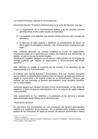 Los autores franceses, aportan en el concepto así:

Para Andre Hauriou “El derecho Administrativo es la rama del Derecho que rige:

     a) La organización de la Administración pública y de las diversas persona
        administrativas en las cuales aquella se materializa.

     b) Los poderes y los derechos que poseen dichas personas para manejar los
        servicios s.

     c) El Ejercicio de tales poderes y derechos, el procedimiento de acción de
        oficio según la prerrogativa especial, y las consecuencias contenciosas que
        sigan.”17

Este concepto descuida de manera subjetiva la noción de organización
empresarial propia de la administración pública, las personas que representan al
estado, en ejerció de sus funciones legales.
Clasificación Legalista: Sostiene que el derecho Administrativo es el conjunto de
normas jurídicas que regulan la organización y funcionamiento del Poder
ejecutivo”.

Esta definición no detalla el contenido de las normas ni la naturaleza de las
organizaciones y su funcionamiento.

El profesor Jairo Ramos Acevedo18 (Colombiano), dice que “ Existen conceptos
que se refieren al derecho Administrativo como el conjunto de leyes que tienen por
objeto la organización y la materia propia de la administración. Censura este
enfoque por que confunde al Derecho Administrativo como disciplina científica,
con su propio objeto.

Individuos iguales que manejan servicios a favor de particulares, no hay derechos
subjetivos y define el derecho administrativo como “el conjunto de reglas relativas
a los servicios”.

Este razonamiento es muy restrictivo a la prestación de los servicios y excluye
otras actividades desarrolladas por la administración.

Teoría de los servicios

En esta teoría nos encontramos con una concepción del derecho administrativo
referido a la regulación de los servicios. Es un planteamiento análogo a la tesis
realista de los mexicanos. El objeto de estudio del derecho administrativo rebasa

17
 Obra cit. 5 página 9.
18
 Ramos Acevedo Jairo. Cátedra de derecho Administrativo General y Colombiano, Ediciones Jurídicas
Gustavo Ibáñez, 2003, Bogotá D.C.
 