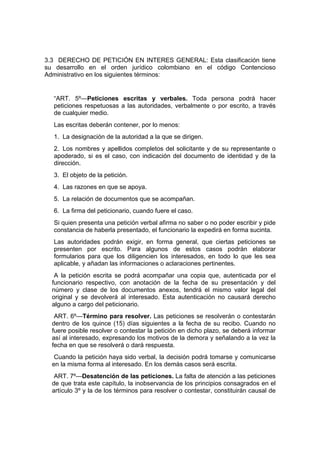 3.3 DERECHO DE PETICIÓN EN INTERES GENERAL: Esta clasificación tiene
su desarrollo en el orden jurídico colombiano en el código Contencioso
Administrativo en los siguientes términos:


  “ART. 5º—Peticiones escritas y verbales. Toda persona podrá hacer
  peticiones respetuosas a las autoridades, verbalmente o por escrito, a través
  de cualquier medio.
  Las escritas deberán contener, por lo menos:
  1. La designación de la autoridad a la que se dirigen.
  2. Los nombres y apellidos completos del solicitante y de su representante o
  apoderado, si es el caso, con indicación del documento de identidad y de la
  dirección.
  3. El objeto de la petición.
  4. Las razones en que se apoya.
  5. La relación de documentos que se acompañan.
  6. La firma del peticionario, cuando fuere el caso.
  Si quien presenta una petición verbal afirma no saber o no poder escribir y pide
  constancia de haberla presentado, el funcionario la expedirá en forma sucinta.
  Las autoridades podrán exigir, en forma general, que ciertas peticiones se
  presenten por escrito. Para algunos de estos casos podrán elaborar
  formularios para que los diligencien los interesados, en todo lo que les sea
  aplicable, y añadan las informaciones o aclaraciones pertinentes.
   A la petición escrita se podrá acompañar una copia que, autenticada por el
  funcionario respectivo, con anotación de la fecha de su presentación y del
  número y clase de los documentos anexos, tendrá el mismo valor legal del
  original y se devolverá al interesado. Esta autenticación no causará derecho
  alguno a cargo del peticionario.
   ART. 6º—Término para resolver. Las peticiones se resolverán o contestarán
  dentro de los quince (15) días siguientes a la fecha de su recibo. Cuando no
  fuere posible resolver o contestar la petición en dicho plazo, se deberá informar
  así al interesado, expresando los motivos de la demora y señalando a la vez la
  fecha en que se resolverá o dará respuesta.
   Cuando la petición haya sido verbal, la decisión podrá tomarse y comunicarse
  en la misma forma al interesado. En los demás casos será escrita.
   ART. 7º—Desatención de las peticiones. La falta de atención a las peticiones
  de que trata este capítulo, la inobservancia de los principios consagrados en el
  artículo 3º y la de los términos para resolver o contestar, constituirán causal de
 