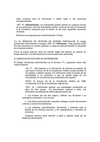 mala conducta para        el   funcionario   y   darán   lugar   a   las   sanciones
  correspondientes.
   ART. 8º—Desistimiento. Los interesados podrán desistir en cualquier tiempo
  de sus peticiones, pero las autoridades podrán continuar de oficio la actuación
  si la consideran necesaria para el interés; en tal caso, expedirán resolución
  motivada.
  El término de respuesta por la administración 15 días.


3.4. EL DERECHO DE PETICIÓN DE INTERÉS PARTICULAR: El código
contencioso Administrativo consagra “ART. 9º—Peticiones. Toda persona podrá
formular peticiones en interés particular. A éstas se aplicará también lo dispuesto
en el capítulo anterior.”
Como se puede observar tiene las mismas reglas del derecho de petición en
interés General. Y la administración el mismo plazo para atenderlas.

3.5 DERECHO DE PETICIÓN DE INFORMACIÓN:
El Código contencioso administrativo en el Artículo 17 y siguientes sobre esta
materia dispone:
             “Art 17. —Del derecho a la información. El derecho de petición de
             que trata el artículo 45 de la Constitución Política incluye también el
             de solicitar y obtener acceso a la información sobre la acción de las
             autoridades y, en particular, a que se expida copia de sus
             documentos, en los términos que contempla este capítulo.”
             NOTA: El artículo 45 de la Constitución Política de 1886,
             corresponde al 23 de la Constitución vigente hoy.
             “ART. 18. —Información general. Las autoridades mantendrán en
            sitios de fácil acceso      los documentos relativos a ellas, con
            información actualizada de interés general acerca de:
            1. Las normas que les dan origen y definen sus funciones o su
         naturaleza y estructura, si es el caso.
             2. Las oficinas para formular consultas, entregar y recibir documentos
         y bienes y conocer las decisiones.
            3. Los métodos, procedimientos, formularios y sistemas para el
            trámite de los diversos asuntos, y los organigramas y manuales de
            funciones.
            Cualquier persona tiene derecho a pedir y obtener copia de los
         anteriores documentos.”
 