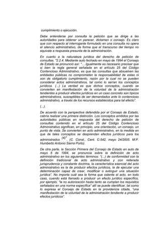 cumplimiento o ejecución.
Debe entenderse por consulta la petición que se dirige a las
autoridades para obtener un parecer, dictamen o consejo. Es claro
que con respecto al interrogante formulado en una consulta no opera
el silencio administrativo, de forma que el transcurso del tiempo no
equivale a respuesta presunta de la administración.
En cuanto a la naturaleza jurídica del derecho de petición de
consultas. "2.2.4. Mediante auto fechado en mayo de 1994 el Consejo
de Estado se pronunció así: “….Igualmente es necesario precisar que
si bien la regla general señalada en el artículo 25 del Código
Contencioso Administrativo, es que las consultas que absuelven las
entidades públicas no comprometen la responsabilidad de estas ni
son de obligatorio cumplimiento, razón por la cual no se pueden
considerar actos administrativos, tal como lo serían los conceptos
jurídicos. (...) La verdad es que dichos conceptos, cuando se
convierten en manifestación de la voluntad de la administración
tendientes a producir efectos jurídicos en un caso concreto son típicos
administrativos, susceptibles de ser demandados ante lo contencioso
administrativo, a través de los recursos establecidos para tal efecto”.
(...).
De acuerdo con la perspectiva defendida por el Consejo de Estado,
cabría realizar una primera distinción. Los conceptos emitidos por las
autoridades públicas en respuesta del derecho de petición de
consultas contenido en el artículo 25 del Código Contencioso
Administrativo significan, en principio, una orientación, un consejo, un
punto de vista. Se convierten en acto administrativo, en la medida en
que de tales conceptos se desprendan efectos jurídicos para los
                (4)"
administrados       . (C. Const., Cent. C-542, mayo 24/2005. M.P.
Humberto Antonio Sierra Porto).
De otra parte, la Sección Primera del Consejo de Estado en auto de
mayo 6 de 1994, se pronuncia sobre la definición de acto
administrativo en los siguientes términos: “(...) de conformidad con la
definición tradicional de acto administrativo y con reiterada
jurisprudencia y constante doctrina, la característica esencial del acto
administrativo es la de producir efectos jurídicos, la de ejecutar una
determinación capaz de crear, modificar o extinguir una situación
jurídica”. No importa cuál sea la forma que ostente el acto, en todo
caso, cuando está llamado a producir un efecto jurídico específico,
por ejemplo, “la no autorización hasta tanto se cumplan los requisitos
señalados en una norma específica” allí se puede identificar, tal como
lo expresa el Consejo de Estado en la providencia citada, “una
manifestación de la voluntad de la administración tendiente a producir
efectos jurídicos”.
 