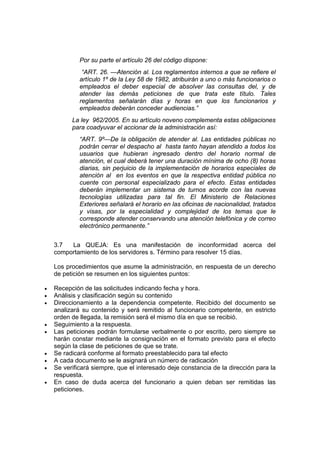Por su parte el artículo 26 del código dispone:
              “ART. 26. —Atención al. Los reglamentos internos a que se refiere el
             artículo 1º de la Ley 58 de 1982, atribuirán a uno o más funcionarios o
             empleados el deber especial de absolver las consultas del, y de
             atender las demás peticiones de que trata este título. Tales
             reglamentos señalarán días y horas en que los funcionarios y
             empleados deberán conceder audiencias.”
          La ley 962/2005. En su artículo noveno complementa estas obligaciones
          para coadyuvar el accionar de la administración así:
             “ART. 9º—De la obligación de atender al. Las entidades públicas no
             podrán cerrar el despacho al hasta tanto hayan atendido a todos los
             usuarios que hubieran ingresado dentro del horario normal de
             atención, el cual deberá tener una duración mínima de ocho (8) horas
             diarias, sin perjuicio de la implementación de horarios especiales de
             atención al en los eventos en que la respectiva entidad pública no
             cuente con personal especializado para el efecto. Estas entidades
             deberán implementar un sistema de turnos acorde con las nuevas
             tecnologías utilizadas para tal fin. El Ministerio de Relaciones
             Exteriores señalará el horario en las oficinas de nacionalidad, tratados
             y visas, por la especialidad y complejidad de los temas que le
             corresponde atender conservando una atención telefónica y de correo
             electrónico permanente.”


    3.7  La QUEJA: Es una manifestación de inconformidad acerca del
    comportamiento de los servidores s. Término para resolver 15 días.

    Los procedimientos que asume la administración, en respuesta de un derecho
    de petición se resumen en los siguientes puntos:

•   Recepción de las solicitudes indicando fecha y hora.
•   Análisis y clasificación según su contenido
•   Direccionamiento a la dependencia competente. Recibido del documento se
    analizará su contenido y será remitido al funcionario competente, en estricto
    orden de llegada, la remisión será el mismo día en que se recibió.
•   Seguimiento a la respuesta.
•   Las peticiones podrán formularse verbalmente o por escrito, pero siempre se
    harán constar mediante la consignación en el formato previsto para el efecto
    según la clase de peticiones de que se trate.
•   Se radicará conforme al formato preestablecido para tal efecto
•   A cada documento se le asignará un número de radicación
•   Se verificará siempre, que el interesado deje constancia de la dirección para la
    respuesta.
•   En caso de duda acerca del funcionario a quien deban ser remitidas las
    peticiones.
 