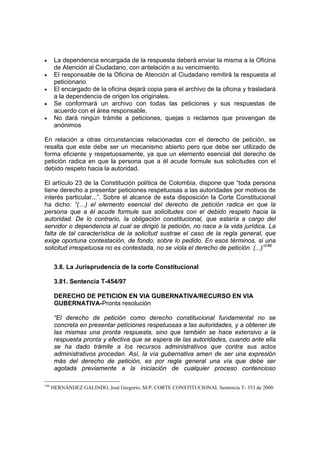 •      La dependencia encargada de la respuesta deberá enviar la misma a la Oficina
       de Atención al Ciudadano, con antelación a su vencimiento.
•      El responsable de la Oficina de Atención al Ciudadano remitirá la respuesta al
       peticionario
•      El encargado de la oficina dejará copia para el archivo de la oficina y trasladará
       a la dependencia de origen los originales.
•      Se conformará un archivo con todas las peticiones y sus respuestas de
       acuerdo con el área responsable.
•      No dará ningún trámite a peticiones, quejas o reclamos que provengan de
       anónimos

En relación a otras circunstancias relacionadas con el derecho de petición, se
resalta que este debe ser un mecanismo abierto pero que debe ser utilizado de
forma eficiente y respetuosamente, ya que un elemento esencial del derecho de
petición radica en que la persona que a él acude formule sus solicitudes con el
debido respeto hacia la autoridad.

El artículo 23 de la Constitución política de Colombia, dispone que “toda persona
tiene derecho a presentar peticiones respetuosas a las autoridades por motivos de
interés particular...”. Sobre el alcance de esta disposición la Corte Constitucional
ha dicho: “(…) el elemento esencial del derecho de petición radica en que la
persona que a él acude formule sus solicitudes con el debido respeto hacia la
autoridad. De lo contrario, la obligación constitucional, que estaría a cargo del
servidor o dependencia al cual se dirigió la petición, no nace a la vida jurídica. La
falta de tal característica de la solicitud sustrae el caso de la regla general, que
exige oportuna contestación, de fondo, sobre lo pedido. En esos términos, si una
solicitud irrespetuosa no es contestada, no se viola el derecho de petición. (...)”146


       3.8. La Jurisprudencia de la corte Constitucional

       3.81. Sentencia T-454/97

       DERECHO DE PETICION EN VIA GUBERNATIVA/RECURSO EN VIA
       GUBERNATIVA-Pronta resolución

       “El derecho de petición como derecho constitucional fundamental no se
       concreta en presentar peticiones respetuosas a las autoridades, y a obtener de
       las mismas una pronta respuesta, sino que también se hace extensivo a la
       respuesta pronta y efectiva que se espera de las autoridades, cuando ante ella
       se ha dado trámite a los recursos administrativos que contra sus actos
       administrativos procedan. Así, la vía gubernativa amen de ser una expresión
       más del derecho de petición, es por regla general una vía que debe ser
       agotada previamente a la iniciación de cualquier proceso contencioso

146
      HERNÁNDEZ GALINDO, José Gregorio, M.P: CORTE CONSTITUCIONAL Sentencia T- 353 de 2000
 