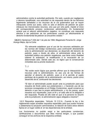 administrativo contra la autoridad pertinente. Por esto, cuando por negligencia
   o demora injustificada, una autoridad no da respuesta dentro de los términos
   legalmente señalados a los recursos de la vía gubernativa que se hayan
   interpuesto contra sus actos, viola no sólo el derecho de petición de quien
   interpuso los mencionados recursos, sino que por otra parte, impide el inicio
   del correspondiente proceso contencioso administrativo. Es fundamental
   aclarar que el silencio administrativo negativo, no constituye una respuesta
   efectiva a las peticiones de los particulares cuando ya efectivamente el
   derecho fundamental de petición se encuentra violado.”

 3.8.2 En Sentencia T-304 del 1 de julio de 1994, Magistrado Ponente Dr. Jorge
Arango Mejía, dijo la Corte:

             "Es relevante establecer que el uso de los recursos señalados por
             las normas del Código Contencioso, para controvertir directamente
             ante la administración sus decisiones, es desarrollo del derecho de
             petición, pues a través de ellos, el administrado eleva ante la
             autoridad pública una petición respetuosa, que tiene como finalidad
             obtener la aclaración, la modificación o la revocación de un
             determinado acto. Siendo esto así, es lógico que la consecuencia
             inmediata sea su pronta resolución.

             "(...)

             "No existe razón lógica que permita afirmar que la interposición de
             recursos ante la administración, no sea una de las formas de
             ejercitar el derecho de petición, pues si él le permite al sujeto
             participar de la gestión de la administración, así mismo, podrá como
             desarrollo de él, controvertir las decisiones.

             "Si bien el administrado puede acudir ante la jurisdicción para que
             resuelva de fondo sobre sus pretensiones (...) haciendo uso de las
             acciones consagradas en el Código Contencioso, aquél conserva su
             derecho a que sea la propia administración, y no los jueces, quien
             resuelva sus inquietudes, pues al fin y al cabo ella es la obligada a
             dar respuesta. Prueba de ello está en que si la persona no recurre
             ante la jurisdicción, la administración sigue obligada a resolver".

       3.8.3 Requisitos especiales. “Artículo 10 C.C.A.…Cuando la ley o los
      reglamentos exijan acreditar requisitos especiales para que pueda iniciarse
      o adelantarse la actuación administrativa, la relación de todos estos deberá
      fijarse en un lugar visible al en las dependencias de la entidad.
      Los funcionarios no podrán exigir a las particulares constancias,
      certificaciones o documentos que ellos mismos tengan, o que puedan
      conseguir en los archivos de la respectiva entidad.
 