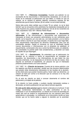 3.8.4 “ART. 11. —Peticiones incompletas. Cuando una petición no se
acompaña de los documentos o informaciones necesarias, en el acto de
recibo se le indicarán al peticionario los que falten; si insiste en que se
radique, se le recibirá la petición dejando constancia expresa de las
advertencias que le fueron hechas. (Si es verbal, no se le dará trámite).
Sobre éste punto debo señalar que el texto "Si es verbal, no se le dará
trámite" que se encuentra entre paréntesis fue declarado inexequible por la
Corte Suprema de Justicia mediante sentencia 133 de 22 de noviembre de
1984, expediente 1232. M.P. Alfonso Patiño Rosoli.
3.8.5 “ART. 12. —Solicitud de informaciones o documentos
adicionales. Si las informaciones o documentos que proporcione el
interesado al iniciar una actuación administrativa no son suficientes para
decidir, se le requerirá, por una sola vez, con toda precisión y en la misma
forma verbal o escrita en que haya actuado, el aporte de lo que haga falta.
Este requerimiento interrumpirá los términos establecidos para que las
autoridades decidan. Desde el momento en que el interesado aporte
nuevos documentos o informaciones con el propósito de satisfacer el
requerimiento, comenzarán otra vez a correr los términos pero, en adelante,
las autoridades no podrán pedir más complementos, y decidirán con base
en aquello de que dispongan.
3.8.6 “ART. 13. —Desistimiento. Se entenderá que el peticionario ha
desistido de su solicitud si hecho el requerimiento de completar los
requisitos, los documentos o las informaciones de que tratan los dos
artículos anteriores, no da respuesta en el término de dos (2) meses. Acto
seguido se archivará el expediente, sin perjuicio de que el interesado
presente posteriormente una nueva solicitud.
3.8.7 “ART. 14.—Citación de terceros. Cuando de la misma petición o de
los registros que lleve la autoridad, resulte que hay terceros determinados
que pueden estar directamente interesados en las resultas de la decisión,
se les citará para que puedan hacerse parte y hacer valer sus derechos. La
citación se hará por correo a la dirección que se conozca si no hay otro
medio más eficaz.
En el acto de citación se dará a conocer claramente el nombre del
peticionario y el objeto de la petición.
Si la citación no fuere posible, o pudiere resultar demasiado costosa o
demorada, se hará la publicación de que trata el artículo siguiente.
En este punto debo precisar que la citación ordenada en el artículo 14 del
Código Contencioso Administrativo no debe confundirse ni con la
notificación ni con el emplazamiento. La citación es el acto de autoridad por
medio del cual se ordena la comparecencia de una persona para fines
gubernativos o procesales. La notificación es el documento donde se hace
constar que se ha hecho saber a alguien lo decidido por la autoridad.
 