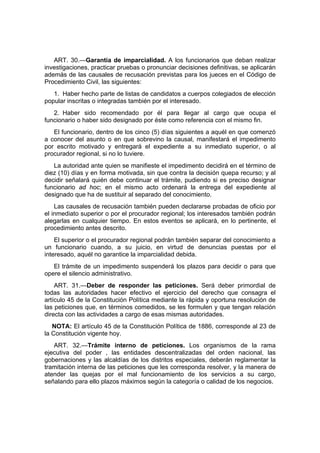 ART. 30.—Garantía de imparcialidad. A los funcionarios que deban realizar
investigaciones, practicar pruebas o pronunciar decisiones definitivas, se aplicarán
además de las causales de recusación previstas para los jueces en el Código de
Procedimiento Civil, las siguientes:
   1. Haber hecho parte de listas de candidatos a cuerpos colegiados de elección
popular inscritas o integradas también por el interesado.
   2. Haber sido recomendado por él para llegar al cargo que ocupa el
funcionario o haber sido designado por éste como referencia con el mismo fin.
   El funcionario, dentro de los cinco (5) días siguientes a aquél en que comenzó
a conocer del asunto o en que sobrevino la causal, manifestará el impedimento
por escrito motivado y entregará el expediente a su inmediato superior, o al
procurador regional, si no lo tuviere.
   La autoridad ante quien se manifieste el impedimento decidirá en el término de
diez (10) días y en forma motivada, sin que contra la decisión quepa recurso; y al
decidir señalará quién debe continuar el trámite, pudiendo si es preciso designar
funcionario ad hoc; en el mismo acto ordenará la entrega del expediente al
designado que ha de sustituir al separado del conocimiento.
    Las causales de recusación también pueden declararse probadas de oficio por
el inmediato superior o por el procurador regional; los interesados también podrán
alegarlas en cualquier tiempo. En estos eventos se aplicará, en lo pertinente, el
procedimiento antes descrito.
    El superior o el procurador regional podrán también separar del conocimiento a
un funcionario cuando, a su juicio, en virtud de denuncias puestas por el
interesado, aquél no garantice la imparcialidad debida.
   El trámite de un impedimento suspenderá los plazos para decidir o para que
opere el silencio administrativo.
    ART. 31.—Deber de responder las peticiones. Será deber primordial de
todas las autoridades hacer efectivo el ejercicio del derecho que consagra el
artículo 45 de la Constitución Política mediante la rápida y oportuna resolución de
las peticiones que, en términos comedidos, se les formulen y que tengan relación
directa con las actividades a cargo de esas mismas autoridades.
   NOTA: El artículo 45 de la Constitución Política de 1886, corresponde al 23 de
la Constitución vigente hoy.
   ART. 32.—Trámite interno de peticiones. Los organismos de la rama
ejecutiva del poder , las entidades descentralizadas del orden nacional, las
gobernaciones y las alcaldías de los distritos especiales, deberán reglamentar la
tramitación interna de las peticiones que les corresponda resolver, y la manera de
atender las quejas por el mal funcionamiento de los servicios a su cargo,
señalando para ello plazos máximos según la categoría o calidad de los negocios.
 