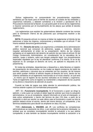 Dichos reglamentos no comprenderán los procedimientos especiales
señalados por las leyes para el trámite de asuntos al cuidado de las entidades y
organismos indicados, y deberán someterse a la revisión y aprobación de la
Procuraduría General de la Nación, la cual podrá pedir el envío de los reglamentos
e imponer sanciones por el incumplimiento de los plazos que señale el decreto
reglamentario.
   Los reglamentos que expidan los gobernadores deberán contener las normas
para la tramitación interna de las peticiones que corresponda resolver a las
alcaldías.
  NOTA: El presente artículo no impone el deber de reglamentar el trámite de las
peticiones a todos los órganos, corporaciones y entidades que el artículo 1º del
mismo estatuto denomina genéricamente .
   ART. 15.—Derecho de turno. Los organismos y entidades de la administración
pública nacional que conozcan de peticiones, quejas, o reclamos, deberán
respetar estrictamente el orden de su presentación, dentro de los criterios
señalados en el reglamento del derecho de petición de que trata el artículo 32 del
Código Contencioso Administrativo, sin consideración de la naturaleza de la
petición, queja o reclamo, salvo que tengan prelación legal. Los procedimientos
especiales regulados por la ley se atenderán conforme a la misma. Si en la ley
especial no se consagra el derecho de turno, se aplicará lo dispuesto en la
presente ley.
   En todas las entidades, dependencias y despachos s, debe llevarse un registro
de presentación de documentos, en los cuales se dejará constancia de todos los
escritos, peticiones y recursos que se presenten por los usuarios, de tal manera
que estos puedan verificar el estricto respeto al derecho de turno, dentro de los
criterios señalados en el reglamento mencionado en el inciso anterior, el cual será
, lo mismo que el registro de los asuntos radicados en la entidad u organismo.
Tanto el reglamento como el registro se mantendrán a disposición de los usuarios
en la oficina o mecanismo de atención al usuario.
  Cuando se trate de pagos que deba atender la administración pública, los
mismos estarán sujetos a la normatividad presupuestal.
    ART. 33.—Funcionario incompetente. Si el funcionario a quien se dirige la
petición, o ante quien se cumple el deber legal de solicitar que inicie la actuación
administrativa, no es el competente, deberá informarlo en el acto al interesado, si
éste actúa verbalmente; o dentro del término de diez (10) días, a partir de la
recepción si obró por escrito; en este último caso el funcionario a quien se hizo la
petición deberá enviar el escrito, dentro del mismo término, al competente, y los
términos establecidos para decidir se ampliarán en diez (10) días.
    PAR.—Adicionado. L. 954/2005, art. 4º. Los conflictos de competencias
administrativas se resolverán de oficio, o por solicitud de la persona interesada. La
entidad que se considere incompetente remitirá la actuación a la que estime
competente; si esta también se declara incompetente remitirá la actuación a la
 