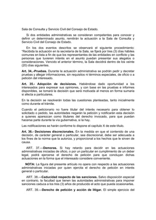 Sala de Consulta y Servicio Civil del Consejo de Estado.
    Si dos entidades administrativas se consideran competentes para conocer y
definir un determinado asunto, remitirán la actuación a la Sala de Consulta y
Servicio Civil del Consejo de Estado.
   En los dos eventos descritos se observará el siguiente procedimiento:
“Recibida la actuación en la secretaría de la Sala, se fijará por tres (3) días hábiles
comunes en lista a fin de que los representantes de las entidades en conflicto y las
personas que tuvieren interés en el asunto puedan presentar sus alegatos o
consideraciones. Vencido el anterior término, la Sala decidirá dentro de los veinte
(20) días siguientes.
Art. 34..-Pruebas. Durante la actuación administrativa se podrán pedir y decretar
pruebas y allegar informaciones, sin requisitos ni términos especiales, de oficio o a
petición del interesado.
Art. 35.- Adopción de decisiones. Habiéndose dado oportunidad a los
interesados para expresar sus opiniones, y con base en las pruebas e informes
disponibles, se tomará la decisión que será motivada al menos en forma sumaria
si afecta a particulares.
En la decisión se resolverán todas las cuestiones planteadas, tanto inicialmente
como durante el trámite.
Cuando el peticionario no fuere titular del interés necesario para obtener lo
solicitado o pedido, las autoridades negarán la petición y notificarán esta decisión
a quienes aparezcan como titulares del derecho invocado, para que puedan
hacerse parte durante la vía gubernativa, si la hay.
Las notificaciones se harán conforme lo dispone el capítulo X de este título.
Art. 36.- Decisiones discrecionales. En la medida en que el contenido de una
decisión, de carácter general o particular, sea discrecional, debe ser adecuada a
los fines de la norma que la autoriza, y proporcional a los hechos que le sirven de
causa.
   ART. 37.—Demoras. Si hay retardo para decidir en las actuaciones
administrativas iniciadas de oficio, o por un particular en cumplimiento de un deber
legal, podrá ejercerse el derecho de petición para que concluyan dichas
actuaciones en la forma que el interesado considere conveniente.
  NOTA: La figura del presente artículo no opera con respecto a las actuaciones
administrativas iniciadas por quien ejercita el derecho de petición en interés
general o particular.
   ART. 38.—Caducidad respecto de las sanciones. Salvo disposición especial
en contrario, la facultad que tienen las autoridades administrativas para imponer
sanciones caduca a los tres (3) años de producido el acto que pueda ocasionarlas.
   ART. 39.—Derecho de petición y acción de litigar. El simple ejercicio del
 