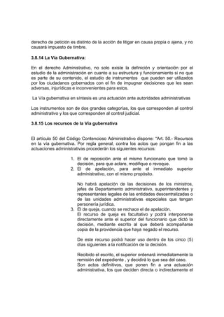 derecho de petición es distinto de la acción de litigar en causa propia o ajena, y no
causará impuesto de timbre.

3.8.14 La Vía Gubernativa:

En el derecho Administrativo, no solo existe la definición y orientación por el
estudio de la administración en cuanto a su estructura y funcionamiento si no que
es parte de su contenido, el estudio de instrumentos que pueden ser utilizados
por los ciudadanos gobernados con el fin de impugnar decisiones que les sean
adversas, injurídicas e inconvenientes para estos.

La Vía gubernativa en síntesis es una actuación ante autoridades administrativas

Los instrumentos son de dos grandes categorías, los que corresponden al control
administrativo y los que corresponden al control judicial.

3.8.15 Los recursos de la Vía gubernativa


El artículo 50 del Código Contencioso Administrativo dispone: “Art. 50.- Recursos
en la vía gubernativa. Por regla general, contra los actos que pongan fin a las
actuaciones administrativas procederán los siguientes recursos:

                    1. El de reposición ante el mismo funcionario que tomó la
                       decisión, para que aclare, modifique o revoque.
                    2. El de apelación, para ante el inmediato superior
                       administrativo, con el mismo propósito.

                       No habrá apelación de las decisiones de los ministros,
                       jefes de Departamento administrativo, superintendentes y
                       representantes legales de las entidades descentralizadas o
                       de las unidades administrativas especiales que tengan
                       personería jurídica.
                    3. El de queja, cuando se rechace el de apelación.
                       El recurso de queja es facultativo y podrá interponerse
                       directamente ante el superior del funcionario que dictó la
                       decisión, mediante escrito al que deberá acompañarse
                       copia de la providencia que haya negado el recurso.

                        De este recurso podrá hacer uso dentro de los cinco (5)
                        días siguientes a la notificación de la decisión.

                        Recibido el escrito, el superior ordenará inmediatamente la
                        remisión del expediente , y decidirá lo que sea del caso.
                        Son actos definitivos, que ponen fin a una actuación
                        administrativa, los que deciden directa o indirectamente el
 