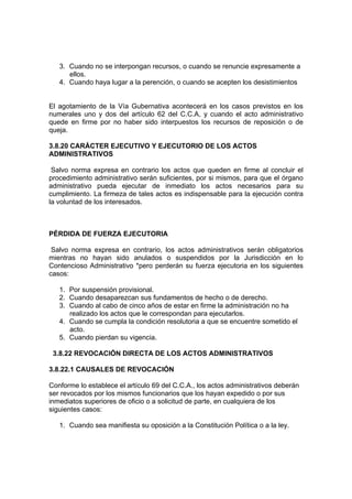 3. Cuando no se interpongan recursos, o cuando se renuncie expresamente a
      ellos.
   4. Cuando haya lugar a la perención, o cuando se acepten los desistimientos


El agotamiento de la Vía Gubernativa acontecerá en los casos previstos en los
numerales uno y dos del artículo 62 del C.C.A, y cuando el acto administrativo
quede en firme por no haber sido interpuestos los recursos de reposición o de
queja.

3.8.20 CARÁCTER EJECUTIVO Y EJECUTORIO DE LOS ACTOS
ADMINISTRATIVOS

 Salvo norma expresa en contrario los actos que queden en firme al concluir el
procedimiento administrativo serán suficientes, por si mismos, para que el órgano
administrativo pueda ejecutar de inmediato los actos necesarios para su
cumplimiento. La firmeza de tales actos es indispensable para la ejecución contra
la voluntad de los interesados.



PÉRDIDA DE FUERZA EJECUTORIA

 Salvo norma expresa en contrario, los actos administrativos serán obligatorios
mientras no hayan sido anulados o suspendidos por la Jurisdicción en lo
Contencioso Administrativo *pero perderán su fuerza ejecutoria en los siguientes
casos:

   1. Por suspensión provisional.
   2. Cuando desaparezcan sus fundamentos de hecho o de derecho.
   3. Cuando al cabo de cinco años de estar en firme la administración no ha
      realizado los actos que le correspondan para ejecutarlos.
   4. Cuando se cumpla la condición resolutoria a que se encuentre sometido el
      acto.
   5. Cuando pierdan su vigencia.

 3.8.22 REVOCACIÓN DIRECTA DE LOS ACTOS ADMINISTRATIVOS

3.8.22.1 CAUSALES DE REVOCACIÓN

Conforme lo establece el artículo 69 del C.C.A., los actos administrativos deberán
ser revocados por los mismos funcionarios que los hayan expedido o por sus
inmediatos superiores de oficio o a solicitud de parte, en cualquiera de los
siguientes casos:

   1. Cuando sea manifiesta su oposición a la Constitución Política o a la ley.
 