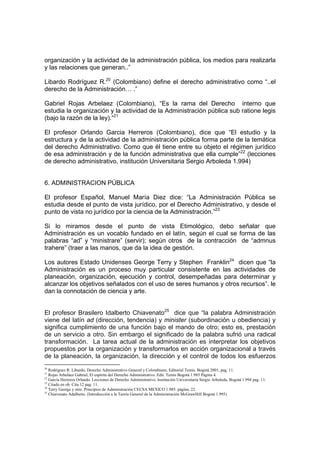 organización y la actividad de la administración pública, los medios para realizarla
y las relaciones que generan..”

Libardo Rodríguez R.20 (Colombiano) define el derecho administrativo como “..el
derecho de la Administración… .”

Gabriel Rojas Arbelaez (Colombiano), “Es la rama del Derecho interno que
estudia la organización y la actividad de la Administración pública sub ratione legis
(bajo la razón de la ley).”21

El profesor Orlando Garcia Herreros (Colombiano), dice que “El estudio y la
estructura y de la actividad de la administración pública forma parte de la temática
del derecho Administrativo. Como que él tiene entre su objeto el régimen jurídico
de esa administración y de la función administrativa que ella cumple”22 (lecciones
de derecho administrativo, institución Universitaria Sergio Arboleda 1.994)


6. ADMINISTRACION PÚBLICA

El profesor Español, Manuel María Diez dice: “La Administración Pública se
estudia desde el punto de vista jurídico, por el Derecho Administrativo, y desde el
punto de vista no jurídico por la ciencia de la Administración.”23

Si lo miramos desde el punto de vista Etimológico, debo señalar que
Administración es un vocablo fundado en el latín, según el cual se forma de las
palabras “ad” y “ministrare” (servir); según otros de la contracción de “admnus
trahere” (traer a las manos, que da la idea de gestión.

Los autores Estado Unidenses George Terry y Stephen Franklin24 dicen que “la
Administración es un proceso muy particular consistente en las actividades de
planeación, organización, ejecución y control, desempeñadas para determinar y
alcanzar los objetivos señalados con el uso de seres humanos y otros recursos”. le
dan la connotación de ciencia y arte.


El profesor Brasilero Idalberto Chiavenato25 dice que “la palabra Administración
viene del latín ad (dirección, tendencia) y minister (subordinación u obediencia) y
significa cumplimiento de una función bajo el mando de otro; esto es, prestación
de un servicio a otro. Sin embargo el significado de la palabra sufrió una radical
transformación. La tarea actual de la administración es interpretar los objetivos
propuestos por la organización y transformarlos en acción organizacional a través
de la planeación, la organización, la dirección y el control de todos los esfuerzos
20
   Rodríguez R. Libardo, Derecho Administrativo General y Colombiano, Editorial Temis. Bogotá 2001, pag. 11.
21
   Rojas Arbeláez Gabriel, El espíritu del Derecho Administrativo. Edit. Temis Bogotá 1.985 Página 4.
22
   García Herreros Orlando. Lecciones de Derecho Administrativo. Institución Universitaria Sergio Arboleda, Bogotá 1.994 pag. 11.
23
   Citado en ob. Cita 12 pag. 11.
24
   Terry George y otro. Principios de Administración CECSA MEXICO 1.985. página. 22.
25
   Chiavenato Adalberto. (Introducción a la Teoría General de la Administración McGrawHill Bogotá 1.995)
 