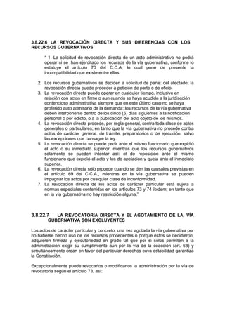 3.8.22.6 LA REVOCACIÓN DIRECTA Y SUS DIFERENCIAS CON LOS
RECURSOS GUBERNATIVOS

      “ 1. La solicitud de revocación directa de un acto administrativo no podrá
      operar si se han ejercitado los recursos de la vía gubernativa, conforme lo
      estatuye el artículo 70 del C.C.A, lo cual pone de presente la
      incompatibilidad que existe entre ellas.

   2. Los recursos gubernativos se deciden a solicitud de parte: del afectado; la
      revocación directa puede proceder a petición de parte o de oficio.
   3. La revocación directa puede operar en cualquier tiempo, inclusive en
      relación con actos en firme o aun cuando se haya acudido a la juridiscción
      contencioso administrativa siempre que en este último caso no se haya
      proferido auto admisorio de la demanda; los recursos de la vía gubernativa
      deben interponerse dentro de los cinco (5) días siguientes a la notificación
      personal o por edicto, o a la publicación del acto objeto de los mismos.
   4. La revocación directa procede, por regla general, contra toda clase de actos
      generales o particulares; en tanto que la vía gubernativa no procede contra
      actos de carácter general, de trámite, preparatorios o de ejecución, salvo
      las excepciones que consagre la ley.
   5. La revocación directa se puede pedir ante el mismo funcionario que expidió
      el acto o su inmediato superior; mientras que los recursos gubernativos
      solamente se pueden intentar así: el de reposición ante el mismo
      funcionario que expidió el acto y los de apelación y queja ante el inmediato
      superior.
   6. La revocación directa sólo procede cuando se den las causales previstas en
      el artículo 69 del C.C.A., mientras en la vía gubernativa se pueden
      impugnar los actos por cualquier clase de inconformidad.
   7. La revocación directa de los actos de carácter particular está sujeta a
      normas especiales contenidas en los artículos 73 y 74 íbidem; en tanto que
      en la vía gubernativa no hay restricción alguna.”



3.8.22.7   LA REVOCATORIA DIRECTA Y EL AGOTAMIENTO DE LA VÍA
        GUBERNATIVA SON EXCLUYENTES

Los actos de carácter particular y concreto, una vez agotada la vía gubernativa por
no haberse hecho uso de los recursos procedentes o porque éstos se decidieron,
adquieren firmeza y ejecutoriedad en grado tal que por si solos permiten a la
administración exigir su cumplimiento aun por la vía de la coacción (art. 68) y
simultáneamente crean en favor del particular derechos cuya estabilidad garantiza
la Constitución.

Excepcionalmente puede revocarlos o modificarlos la administración por la vía de
revocatoria según el artículo 73, así:
 