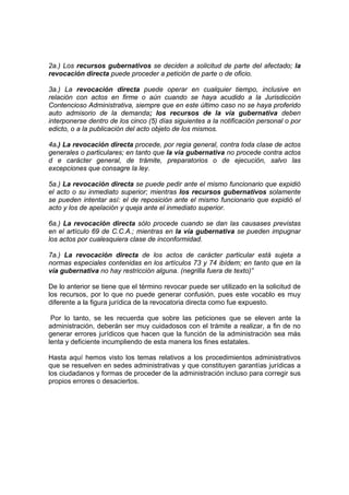 2a.) Los recursos gubernativos se deciden a solicitud de parte del afectado; la
revocación directa puede proceder a petición de parte o de oficio.

3a.) La revocación directa puede operar en cualquier tiempo, inclusive en
relación con actos en firme o aún cuando se haya acudido a la Jurisdicción
Contencioso Administrativa, siempre que en este último caso no se haya proferido
auto admisorio de la demanda; los recursos de la vía gubernativa deben
interponerse dentro de los cinco (5) días siguientes a la notificación personal o por
edicto, o a la publicación del acto objeto de los mismos.

4a.) La revocación directa procede, por regia general, contra toda clase de actos
generales o particulares; en tanto que la vía gubernativa no procede contra actos
d e carácter general, de trámite, preparatorios o de ejecución, salvo las
excepciones que consagre la ley.

5a.) La revocación directa se puede pedir ante el mismo funcionario que expidió
el acto o su inmediato superior; mientras los recursos gubernativos solamente
se pueden intentar así: el de reposición ante el mismo funcionario que expidió el
acto y los de apelación y queja ante el inmediato superior.

6a.) La revocación directa sólo procede cuando se dan las causases previstas
en el artículo 69 de C.C.A.; mientras en la vía gubernativa se pueden impugnar
los actos por cualesquiera clase de inconformidad.

7a.) La revocación directa de los actos de carácter particular está sujeta a
normas especiales contenidas en los artículos 73 y 74 ibídem; en tanto que en la
vía gubernativa no hay restricción alguna. (negrilla fuera de texto)”

De lo anterior se tiene que el término revocar puede ser utilizado en la solicitud de
los recursos, por lo que no puede generar confusión, pues este vocablo es muy
diferente a la figura jurídica de la revocatoria directa como fue expuesto.

 Por lo tanto, se les recuerda que sobre las peticiones que se eleven ante la
administración, deberán ser muy cuidadosos con el trámite a realizar, a fin de no
generar errores jurídicos que hacen que la función de la administración sea más
lenta y deficiente incumpliendo de esta manera los fines estatales.

Hasta aquí hemos visto los temas relativos a los procedimientos administrativos
que se resuelven en sedes administrativas y que constituyen garantías jurídicas a
los ciudadanos y formas de proceder de la administración incluso para corregir sus
propios errores o desaciertos.
 