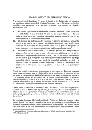 1. REGIMEN JURÍDICO DEL PATRIMONIO ESTATAL

El profesor Libardo Rodríguez147, sobre la temática del Patrimonio, retomando a
los tratadistas Miguel Marienhoff, Enrique Sayagués Laso y André de Laubadére,
establece tres conceptos que permiten entender este aparte del derecho
administrativo así:

1.1. En primer lugar alude al concepto de “Dominio eminente”, como poder que
   tiene el Estado sobre la totalidad del territorio de su jurisdicción,…se traduce
   en la facultad de tomar medidas en relación con ese territorio, cuando las
   necesidades de la comunidad lo requieran.
1.2. El dominio: La distinción entre dominio y dominio privado, se encuentra
   antecedentes desde las primeras comunidades humanas, hasta configurarse
   en Roma los conceptos de Res publicae y res fisci, el primero designaba las
   cosas públicas, …..el segundo se refería a los bienes del gobernante”.
1.3. El dominio privado del Estado: “…El dominio privado está compuesto por
   todos aquellos bienes que pertenecen a las personas públicas y que no reúnen
   las condiciones para hacer parte del dominio. …En consecuencia, se considera
   que los bienes que componen este dominio privado están sometidos por regla
   general al mismo régimen que regula la propiedad particular, es decir, al
   régimen jurídico de derecho privado, y que, por lo mismo la competencia para
   resolver las controversias que se presenten corresponde a la jurisdicción
   común”.

A partir de estos tres conceptos tenemos que el patrimonio en Colombia se puede
tener en consideración que lo relativo al territorio continental, el subsuelo, el mar
territorial, la zona contigua, la plataforma continental, la zona económica exclusiva
, el espacio aéreo, el segmento de la órbita geoestacionaria, el espectro
electromagnético y el espacio donde actúa junto con las islas morros y bancos,
que son de propiedad de la Nación enunciados por los artículos 75, 101 y 102 de
la Constitución, corresponden al ámbito del dominio eminente.

Por su parte el artículo 674 del código civil Colombiano, según el cual prescribe:
“Se llaman bienes de la unión, aquellos cuyo dominio pertenece a la república…Si
además de su uso pertenece a todos los habitantes de un territorio como el de
calles, plazas puentes y caminos, se llaman bienes de la Unión de uso o bienes s
del territorio”

De otro lado el artículo 63 de la Constitución Política de Colombia dispone “…Los
bienes de uso , los parque naturales, las tierras comunales de grupos étnicos, las
tierras de resguardo, el patrimonio arqueológico de la nación y los demás bienes
que determine la ley, son inalienables, imprescriptibles e inembargables” Igual

147
   Rodríguez Libardo, Elementos de Derecho Administrativo, Módulo Autoformativo, Publicado ESAP,
1.990 en Bogotá, pag. 431.
 