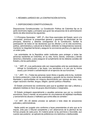 1. RÉGIMEN JURÍDICO DE LA CONTRATACIÓN ESTATAL


   1. DISPOSICIONES CONSTITUCIONALES:

Disposiciones Constitucionales: La Constitución Política de Colombia fija en la
parte doctrinaria reglas y principios que guían las actuaciones de la administración
dentro de ellos tenemos los siguientes:

 1.1.Principios Generales: ” ART. 2º—Son fines esenciales del Estado: servir a la
comunidad, promover la prosperidad general y garantizar la efectividad de los
principios, derechos y deberes consagrados en la Constitución; facilitar la
participación de todos en las decisiones que los afectan y en la vida económica,
política, administrativa y cultural de la Nación; defender la independencia nacional,
mantener la integridad territorial y asegurar la convivencia pacífica y la vigencia de
un orden justo.

 Las autoridades de la República están instituidas para proteger a todas las
personas residentes en Colombia, en su vida, honra, bienes, creencias y demás
derechos y libertades, y para asegurar el cumplimiento de los deberes sociales del
Estado y de los particulares.”.

 1.2. “ ART. 6º—Los particulares sólo son responsables ante las autoridades por
    infringir la Constitución y las leyes. Los servidores s lo son por la misma
    causa y por omisión o extralimitación en el ejercicio de sus funciones. “

  1.3. “..ART. 13.—Todas las personas nacen libres e iguales ante la ley, recibirán
la misma protección y trato de las autoridades y gozarán de los mismos derechos,
libertades y oportunidades sin ninguna discriminación por razones de sexo, raza,
origen nacional o familiar, lengua, religión, opinión política o filosófica.

 El Estado promoverá las condiciones para que la igualdad sea real y efectiva y
adoptará medidas en favor de grupos discriminados o marginados.

  El Estado protegerá especialmente a aquellas personas que por su condición
económica, física o mental, se encuentren en circunstancia de debilidad manifiesta
y sancionará los abusos o maltratos que contra ellas se cometan.”

  1.4.” ART. 29.—El debido proceso se aplicará a toda clase de actuaciones
judiciales y administrativas.

  Nadie podrá ser juzgado sino conforme a leyes preexistentes al acto que se le
imputa, ante juez o tribunal competente y con observancia de la plenitud de las
formas propias de cada juicio. En materia penal, la ley permisiva o favorable, aun
cuando sea posterior, se aplicará de preferencia a la restrictiva o desfavorable.
 