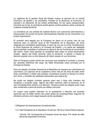 La vigilancia de la gestión fiscal del Estado incluye el ejercicio de un control
financiero, de gestión y de resultados, fundado en la eficiencia, la economía, la
equidad y la valoración de los costos ambientales. En los casos excepcionales,
previstos por la ley, la contraloría podrá ejercer control posterior sobre cuentas de
cualquier entidad territorial.

La contraloría es una entidad de carácter técnico con autonomía administrativa y
presupuestal. No tendrá funciones administrativas distintas de las inherentes a su
propia organización.

El contralor será elegido por el Congreso en pleno en el primer mes de sus
sesiones para un período igual al del Presidente de la República, de terna
integrada por candidatos presentados a razón de uno por la Corte Constitucional,
la Corte Suprema de Justicia y el Consejo de Estado, y no podrá ser reelegido
para el período inmediato ni continuar en ejercicio de sus funciones al vencimiento
del mismo. Quien haya ejercido en propiedad este cargo no podrá desempeñar
empleo alguno del orden nacional, salvo la docencia, ni aspirar a cargos de
elección popular sino un año después de haber cesado en sus funciones.

Sólo el Congreso puede admitir las renuncias que presente el contralor y proveer
las vacantes definitivas del cargo; las faltas temporales serán provistas por el
Consejo de Estado.

Para ser elegido Contralor General de la República se requiere ser colombiano de
nacimiento y en ejercicio de la ciudadanía; tener más de 35 años de edad; tener
título universitario; o haber sido profesor universitario durante un tiempo no menor
de 5 años, y acreditar las calidades adicionales que exija la ley.

No podrá ser elegido contralor general quien sea o haya sido miembro del
Congreso u ocupado cargo alguno del orden nacional, salvo la docencia, en el
año inmediatamente anterior a la elección. Tampoco podrá ser elegido quien haya
sido condenado a pena de prisión por delitos comunes.

En ningún caso podrán intervenir en la postulación o elección del contralor
personas que se hallen dentro del cuarto grado de consanguinidad, segundo de
afinidad y primero civil o legal respecto de los candidatos”.



 1.9 Régimen de Autorizaciones Constitucionales

 1.9.1 Del Presidente de la República: El artículo 150 de la Carta Política dispone:

      “artículo 150. Corresponde al Congreso hacer las leyes. Por medio de ellas
      ejerce las siguientes funciones:
 